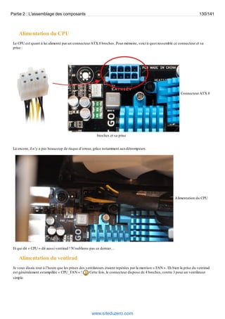 Partie 2 : L'assemblage des composants 130/141 
Alimentation du CPU 
Le CPU est quant à lui alimenté par un connecteur ATX 8 broches. Pour mémoire, voici à quoi ressemble ce connecteur et sa 
prise : 
Connecteur ATX 8 
broches et sa prise 
Là encore, il n’y a pas beaucoup de risque d’erreur, grâce notamment aux détrompeurs. 
Alimentation du CPU 
Et qui dit « CPU » dit aussi ventirad ! N’oublions pas ce dernier… 
Alimentation du ventirad 
Je vous disais tout à l’heure que les prises des ventilateurs étaient repérées par la mention « FAN ». Eh bien la prise du ventirad 
est généralement estampillée « CPU_FAN » ! Cette fois, le connecteur dispose de 4 broches, contre 3 pour un ventilateur 
simple. 
www.siteduzero.com 
 