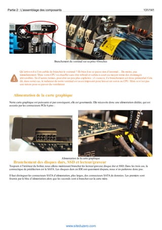 Partie 2 : L'assemblage des composants 131/141 
Branchement du ventirad sur sa prise 4 broches 
Qu’arrive-t-il si l’on oublie de brancher le ventirad ? Eh bien il ne se passe rien d’anormal… Du moins, pas 
immédiatement. Mais votre CPU va chauffer sans être refroidi et subira à court ou moyen terme des dommages 
irréversibles. En d’autres termes, peut-être un peu plus explicites : il cramera. Ce branchement est donc primordial. Cela 
dit, dans notre cas, le radiateur de notre ventirad est assez imposant pour laisser un sursis au CPU. Mais ce n’est pas 
une raison pour se passer du ventilateur. 
Alimentation de la carte graphique 
Notre carte graphique est puissante et par conséquent, elle est gourmande. Elle nécessite donc une alimentation dédiée, qui est 
assurée par les connecteurs PCIe 6 pins : 
Alimentation de la carte graphique 
Branchement des disques durs, SSD et lecteur/graveur 
Toujours à l’intérieur du boîtier, nous allons maintenant brancher les lecteur/graveur, disque dur et SSD. Dans les trois cas, la 
connectique de prédilection est le SATA. Les disques durs en IDE ont quasiment disparu, nous n’en parlerons donc pas. 
Il faut distinguer les connecteurs SATA d’alimentation, plus larges, des connecteurs SATA de données. Les premiers sont 
fournis par le bloc d’alimentation alors que les seconds sont à brancher sur la carte mère. 
www.siteduzero.com 
 
