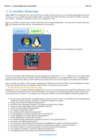 Partie 2 : L'assemblage des composants 134/141 
Le premier démarrage 
Nous y voilà ! Nos composants que nous avons mis tant de temps à choisir, dont nous avons attendu impatiemment la livraison 
et que nous avons assemblé avec amour forment enfin un tout prêt à être utilisé. C'est beau, c'est émouvant ! Mais ce n'est pas 
tout à fait fini… Il manque un élément essentiel à notre configuration : l'OS. 
Vous le savez, l'OS est la partie software du PC. Il fait le lien entre le matériel (matériel que vous devez bien connaître maintenant 
) et les logiciels que nous utilisons. Schématiquement, on aurait donc : 
L'OS fait le lien entre le matériel et les logiciels 
Il existe un très grand nombre d'OS mais les deux plus répandus sont certainement Windows et GNU/Linux. Le cas de Mac OS X 
est un peu à part, dans la mesure où Apple n'autorise l'installation de l'OS que sur ses propres machines, avec un matériel qu'ils 
maîtrisent de bout en bout. Bref, ça ne nous intéresse pas (ou peu) dans le cas où nous montons nous-même notre ordinateur. 
Dans ce chapitre, nous allons voir les quelques manipulations à effectuer pour installer un OS sur notre PC flambant neuf. Mais 
avant cela, un dernier petit tour du propriétaire s'impose afin de s'assurer que tout est en ordre. 
Petit check-up d'avant démarrage 
Démarrer (ou « boot » en anglais) l'ordinateur implique de lui envoyer le courant électrique fourni par le bloc d'alimentation. Jouer 
avec l'électricité n'est jamais une chose à prendre à la légère ! C'est pourquoi il est important de prendre quelques minutes pour 
s'assurer que tout est en ordre. Je vous propose donc une petite check-list à suivre avant d'allumer le PC pour la première fois : 
La carte mère est-elle bien fixée ? Je rappelle qu'elle ne doit pas entrer en contact avec le boîtier, sauf via l'intermédiaire de 
composants isolants comme les entretoises ou l'arrière de la fixation du ventirad. 
La carte mère est-elle bien alimentée électriquement ? 
La RAM est-elle correctement branchée ? Les loquets doivent être bien refermés. 
N'avez-vous pas oublié d'apposer la pâte thermique sur le CPU ? 
Le CPU est-il bien alimenté électriquement ? 
Le ventirad est-il bien fixé au CPU ? 
Le ventirad est-il bien alimenté électriquement ? 
La carte graphique est-elle bien branchée dans son port PCI x16 ? 
La carte graphique est-elle bien alimentée électriquement ? 
Le bloc d'alimentation est-il bien fixé au boîtier ? 
Le ventilateur du bloc d'alimentation est-il bien positionné vers une grille d'aération ? 
Les disques durs/SSD sont-ils bien fixés ? 
Les connecteurs SATA d'alimentation des disques durs/SSD/lecteurs optiques sont-ils bien branchés ? 
Les connecteurs SATA de données des disques durs/SSD/lecteurs optiques sont-ils bien branchés ? 
Les boutons, diodes et connecteurs de façade sont-ils bien branchés à la carte mère ? 
Les ventilateurs du boîtiers sont-ils bien alimentés électriquement ? 
Les périphériques de saisie et l'écran sont-ils bien branchés à la tour ? 
www.siteduzero.com 
 