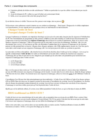 Partie 2 : L'assemblage des composants 135/141 
L'aération globale du boîtier est-elle satisfaisante ? Veillez en particulier à ce que les câbles n'encombrent pas trop le 
boîtier. 
Avant de démarrer le PC, veillez à ce que le boîtier soit correctement fermé. 
Enfin, avez-vous pensé à lire cette liste jusqu'au bout ? 
Ça en fait des choses à vérifier ! Encore une fois, prenez votre temps, rien ne presse. 
Si d'aventure votre ordinateur venait à émettre un son strident au démarrage… Don't panic ! Éteignez-le et vérifiez simplement 
vos branchements. Il vous signale juste que quelque chose est mal branché ou mal enclenché. 
Changer l'ordre de boot 
Pourquoi changer l’ordre de boot ? 
Lorsque l’ordinateur est démarré, une impulsion électrique est envoyée à la carte mère, lançant ainsi la séquence d’initialisation 
du PC. Par l’intermédiaire du programme qu’elle contient, le BIOS, la carte mère initialise et vérifie le bon fonctionnement des 
composants avant de rechercher une séquence d’amorçage afin de lancer le système d’exploitation. Mais où se trouve cette 
fameuse séquence d’amorçage ? Telle est la question que la carte mère se pose lors du démarrage. Problème : elle n’en sait 
absolument rien a priori. Le seul moyen qu’elle a de déterminer l’emplacement de la séquence d’amorçage est de chercher 
partout où elle pourrait bien se trouver : disques durs, disques optiques, clés USB, emplacements réseau, etc. Une fois que la 
carte mère a mis la main sur une séquence d’amorçage, elle s’en sert pour passer le relais au système en question. 
La carte mère est bête et disciplinée : elle cherche là où on lui dit de chercher, dans l’ordre qu’on lui a indiqué : c’est ce qu’on 
appelle communément l’ordre de boot. Cet ordre est déterminant car la carte mère s’arrêtera de chercher une séquence 
d’amorçage dès qu’elle en aura trouvé une. Imaginons par exemple que la carte mère soit paramétrée pour rechercher une 
séquence d’amorçage dans l’ordre suivant : 
1. sur le disque dur ; 
2. sur une clé USB ; 
3. sur un disque optique. 
Que va-t-il se passer dans notre cas ? Le disque dur sort du carton, est vide, la carte mère n’y trouve donc rien. Admettons 
qu’une clé USB contenant une séquence d’amorçage ait été insérée : la carte mère bootera alors dessus. Quid du disque optique 
? Eh bien rien du tout, même s’il contenait aussi une séquence d’amorçage, celui-ci se trouvant après la clé USB dans l’ordre de 
boot. 
L’installation d’un OS peut être faite principalement par deux méthodes : à l’aide d’une clé USB ou à l’aide d’un disque optique 
(CD ou DVD). Dans les deux cas, le support contient le nécessaire à l’installation du système. Lors de l’installation, on choisira 
alors le disque dur principal comme réceptacle du système. Lors du boot suivant, le disque dur sera dotée d’une séquence 
d’amorçage et sera donc utilisé, pour peu qu’il ait la priorité dans l’ordre de boot. 
Quelle que soit la méthode utilisée, il va donc nous falloir paramétrer l’ordre de boot, ce qui se fait dans le menu du BIOS. 
BIOS traditionnel ou BIOS UEFI ? 
L’ordre de boot est une caractéristique de la carte mère, cela se paramètre donc au niveau de son BIOS. Pour y entrer, il faut 
généralement appuyer sur une touche indiquée à l’écran (Echap, F10, F12 ou autre). Cela doit être fait avant que la carte mère 
n’ait trouvé une séquence d’amorçage, donc au tout début du démarrage de l’ordinateur. 
Selon votre carte mère, vous arrivez alors sur une interface plus ou moins austère. Traditionnellement, le menu du BIOS 
fonctionne en mode « 16 bits » et ne peut être dirigé qu’au clavier : 
www.siteduzero.com 
 