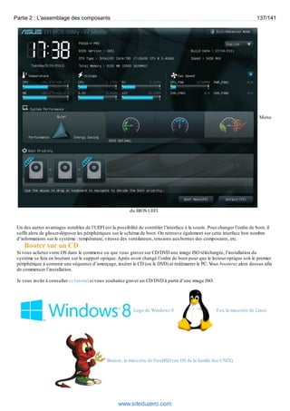 Partie 2 : L'assemblage des composants 137/141 
Menu 
du BIOS UEFI 
Un des autres avantages notables de l’UEFI est la possibilité de contrôler l’interface à la souris. Pour changer l’ordre de boot, il 
suffit alors de glisser-déposer les périphériques sur le schéma de boot. On retrouve également sur cette interface bon nombre 
d’informations sur le système : température, vitesse des ventilateurs, tensions aux bornes des composants, etc. 
Booter sur un CD 
Si vous achetez votre OS dans le commerce ou que vous gravez sur CD/DVD une image ISO téléchargée, l’installation du 
système se fera en bootant sur le support optique. Après avoir changé l’ordre de boot pour que le lecteur optique soit le premier 
périphérique à contenir une séquence d’amorçage, insérer le CD (ou le DVD) et redémarrer le PC. Vous booterez alors dessus afin 
de commencer l’installation. 
Je vous invite à consulter ce tutoriel si vous souhaitez graver un CD/DVD à partir d’une image ISO. 
Logo de Windows 8 Tux, la mascotte de Linux 
Beatsie, la mascotte de FreeBSD (un OS de la famille des UNIX) 
www.siteduzero.com 
 
