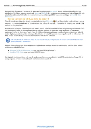Partie 2 : L'assemblage des composants 138/141 
Une procédure détaillée sur l’installation de Windows 7 est disponible à cet endroit. Si vous souhaitez plutôt installer une 
distribution GNU/Linux, vous pouvez suivre le tutoriel de M@teo21. Il y explique comment récupérer et graver l’image ISO puis 
détaille l’installation de l’OS. Enfin, si vous êtes tentés par un OS de type UNIX, vous serez comblé par le tutoriel de Brice 
Errandonea. 
Booter sur une clé USB, ça roxe du poney ! 
Nous devons le merveilleux titre de cette sous-partie à notre cher John-John. Ce qu’il a voulu dire par le poétique « ça roxe 
du poney ! », c’est tout simplement qu’il est beaucoup plus efficace de procéder à l’installation de votre OS avec une clé USB 
qu’avec un disque optique. 
Rappelez-vous le chapitre sur les disques durs et SSD. Je vous avais dit que les SSD étaient des périphériques à mémoire Flash 
très performantes et que les disques durs étaient au contraire très lents du fait de leur partie mécanique. Le principe est 
exactement le même ici : les temps d’accès d’une clé USB sont bien plus rapides que ceux d’un lecteur optique, dont la lentille 
doit se déplacer grâce à un système mécanique. L’installation de votre OS sera donc beaucoup plus rapide en utilisant une clé 
USB. Si vous avez le choix, je vous conseille vivement d’utiliser cette solution ! 
Ok, donc il suffit de mettre une image ISO sur une clé USB, de changer l’ordre de boot et de redémarrer l’ordinateur 
pour commencer l’installation ? 
Presque. Il faut effectuer une petite manipulation supplémentaire pour que la clé USB soit bootable. Pour cela, vous pourrez 
utilisez un petit logiciel tel que : 
Windows 7 USB/DVD download tool pour une image ISO de Windows 7 ; 
LinuxLive USB Creator pour une image ISO GNU/Linux. 
Ces logiciels fonctionnent à peu près tous de la même manière : vous aurez à choisir la clé USB de destination, l’image ISO et 
quelques petites options, avant de lancer la création automatique de la clé. 
www.siteduzero.com 
 