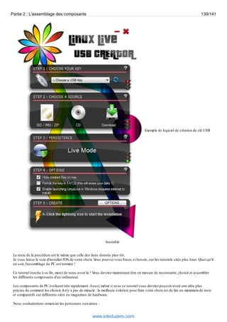 Partie 2 : L'assemblage des composants 139/141 
Exemple de logiciel de création de clé USB 
bootable 
Le reste de la procédure est le même que celle des liens donnés plus tôt. 
Je vous laisse le soin d'installer l'OS de votre choix. Vous pouvez vous baser, si besoin, sur les tutoriels cités plus haut. Quoi qu'il 
en soit, l'assemblage du PC est terminé ! 
Ce tutoriel touche à sa fin, merci de nous avoir lu ! Vous devriez maintenant être en mesure de reconnaitre, choisir et assembler 
les différents composants d'un ordinateur. 
Les composants de PC évoluent très rapidement. Aussi, même si avec ce tutoriel vous devriez pouvoir avoir une idée plus 
précise de comment les choisir, il n'y a pas de miracle : la meilleure solution pour faire votre choix est de lire un maximum de tests 
et comparatifs sur différents sites ou magazines de hardware. 
Nous souhaiterions remercier les personnes suivantes : 
www.siteduzero.com 
 