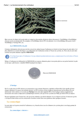 Partie 1 : Le fonctionnement d'un ordinateur 14/141 
Chipset et autoroute 
Bien souvent, le chipset de la carte mère est séparé en deux parties distinctes (donc deux puces) : NorthBridge et SouthBridge, 
chacune ayant son propre rôle. Par exemples, le NorthBridge relie le CPU à la mémoire vive, le SouthBridge relie quant à lui le 
NorthBridge à l’horloge RTC, etc. 
La CMOS RAM et la pile 
Certaines informations doivent pouvoir être conservées même lorsque l’ordinateur est éteint (et donc lorsque la carte mère n’est 
plus alimentée en courant électrique) : la configuration de l’ordinateur, la date et l’heure du système, etc. Pour cela, la carte mère 
contient une petite mémoire, appelée CMOS RAM. 
C’est bien beau mais si l’ordinateur n’est pas alimenté pendant plusieurs jours, comment peut-il savoir la date et l’heure 
à son réveil ? 
Même si l’ordinateur est débranché, la CMOS RAM est toujours alimentée grâce à une petite pile (ou une petite batterie). La pile 
est de type « pile bouton » (modèle CR2032 la plupart du temps) : 
Pile de la CMOS RAM 
L'horloge 
On l’a vu plus haut, le CPU exécute ses instructions à une certaine fréquence, exprimée en Hertz (Hz). Cela signifie qu'entre 
chaque opération, il se passe une période donnée. Le CPU est donc un peu comme un musicien qui suit la cadence de son 
métronome. Cette cadence est assurée par l'horloge de la carte mère (appelée RTC). Cette horloge cadence également les 
instructions des autres composants et périphériques internes, tels que le bus système (ou FSB), qui relie le CPU au chipset. 
On peut également citer d’autres bus, tels que le bus mémoire, qui relie la mémoire vive au chipset ou le bus d’extension qui lui 
s’occupe de faire le lien avec les connecteurs d’entrées/sorties dont nous parlerons dans quelques instants. 
La connectique 
La carte mère est le point central de l’ordinateur, on y branche donc tous les éléments du système grâce à une large gamme de 
connecteurs. 
La connectique « interne » 
www.siteduzero.com 
 