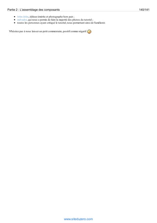 Partie 2 : L'assemblage des composants 140/141 
John-John, éditeur émérite et photographe hors pair ; 
radvador, qui nous a permis de faire la majorité des photos du tutoriel ; 
toutes les personnes ayant critiqué le tutoriel, nous permettant ainsi de l'améliorer. 
N'hésitez pas à nous laisser un petit commentaire, positif comme négatif. 
www.siteduzero.com 
