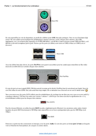 Partie 1 : Le fonctionnement d'un ordinateur 17/141 
Ports PS2 
Ils sont aujourd'hui en voie de disparition, au profit des célèbres ports USB, bien plus pratiques. Vous en avez forcément déjà 
croisé ! Ils sont utilisés pour la plupart des périphériques externes (claviers, souris, disques durs externes, clés USB, 
imprimantes, etc.). La norme la plus répandue est l'USB2 (480 Mbit/s, soit 60 Mo/s) mais la récente norme USB3 (4,8 Gbit/s, soit 
600 Mo/s) devrait la remplacer petit à petit. Notons que les ports (et câbles) sont noirs en USB2 et bleus en USB3 (voir ci-dessous). 
Ports USB 
Avec des débits bien plus élevés, les ports FireWire sont quant à eux utilisés pour les caméscopes (transférer un flux vidéo 
nécessite un débit élevé) et certains disques durs externes. 
Port FireWire 
Ce type de port est aussi appelé IEEE 1394 (du nom de la norme qui le décrit), FireWire étant le nom donné par Apple. Sony de 
son côté utilise le nom i.LINK. Oui, cela serait bien trop simple s'ils se mettaient tous d'accord sur un seul et même terme ! 
Vous souvenez-vous des ports SATA utilisés pour les périphériques de stockage (ne me dites pas non, nous en avons parlé il y 
a quelques minutes) ? Eh bien il en existe une version « externe » : eSATA (je vous laisse deviner la signification du « e »), 
essentiellement utilisée pour les disques durs externes. 
Port eSATA 
Pour les réseaux Ethernet, on utilise les ports RJ45 (ou plus simplement ports Ethernet). Les anciennes cartes mères étaient 
équipées de ports RJ45 fonctionnant à 100 Mbps mais aujourd'hui on ne trouve pratiquement plus que du 1000 Mbps (soit 
1Gbps). 
Port RJ45 
Finissons ce petit tour des connecteurs en musique, avec les ports Audio. Ce sont des ports au format jack 3,5 mm sur lesquels 
vont se brancher les haut-parleurs, les casques ou autres micros. 
www.siteduzero.com 
 