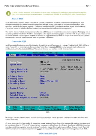 Partie 1 : Le fonctionnement d'un ordinateur 19/141 
La ROM a évolué et aujourd’hui il en existe diverses sortes (telles que l’EEPROM) qui peuvent être réinscriptibles. 
Grâce à ces nouveaux types de mémoire morte, il est maintenant possible de mettre à jour le BIOS d’un ordinateur. 
Rôles du BIOS 
Le BIOS va servir d'interface entre la carte mère, le système d'exploitation et certains composants et périphériques. Il est 
notamment en charge de l’initialisation des composants matériels et de la vérification de leur bon fonctionnement. Si des 
problèmes sont détectés, ils sont transmis à l’utilisateur sous forme de BIPS émis directement par la carte mère (le matériel 
n’ayant pas encore été initialisé, les haut-parleurs que vous utilisez habituellement ne sont pas prêts). 
Une fois les étapes d’initialisation du matériel achevées, le BIOS va avoir pour rôle de chercher une séquence d’amorçage afin de 
lancer le système d’exploitation (Windows par exemple). Cette séquence d’amorçage peut se trouver sur le disque dur (au niveau 
de la toute première section, appelée le MBR) ou bien sur un support externe ou même un disque inséré dans le lecteur. Une fois 
cette séquence trouvée, le BIOS passe le relais au système d’exploitation. 
Le menu du BIOS 
Au démarrage de l’ordinateur, après l’initialisation du matériel et avant l’amorçage du système d’exploitation, le BIOS affiche un 
écran d’accueil. À ce moment précis, il est possible d’entrer dans le menu du BIOS (ou setup) grâce à une touche ou une 
combinaison de touches indiquée à l’écran. Vous arrivez alors sur une interface pour le moins austère : 
Menu 
BIOS 
On navigue dans les différents menus avec les touches du clavier (les actions possibles sont affichées en bas de l’écran dans 
l’image ci-dessus). 
Ce menu permet de régler bon nombre de paramètres, comme la date et l’heure du système mais aussi le mode de fonctionnement 
de vos disques durs, du CPU, etc. C’est aussi ici que vous pouvez définir l’ordre des éléments dans lequel le BIOS doit chercher 
une séquence d’amorçage pour lancer le système d’exploitation (menu « Boot » généralement). Pour démarrer à partir d’une clé 
USB par exemple, il faudra placer ce composant avant le disque dur. Ainsi, une fois la séquence d’amorçage trouvée, le BIOS 
www.siteduzero.com 
 
