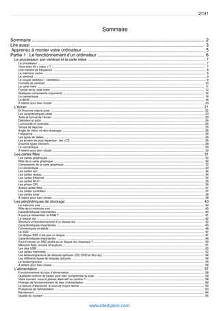 Sommaire 
2/141 
Sommaire ........................................................................................................................................... 2 
Lire aussi ............................................................................................................................................ 3 
Apprenez à monter votre ordinateur ................................................................................................... 5 
Partie 1 : Le fonctionnement d'un ordinateur ...................................................................................... 6 
Le processeur, son ventirad et la carte mère .................................................................................................................... 7 
Le processeur .............................................................................................................................................................................................................. 7 
Vous avez dit « coeur » ? ............................................................................................................................................................................................ 7 
Une histoire de fréquence ........................................................................................................................................................................................... 8 
La mémoire cache ....................................................................................................................................................................................................... 8 
Le ventirad ................................................................................................................................................................................................................... 9 
Le couple radiateur - ventilateur .................................................................................................................................................................................. 9 
Formats de ventirad .................................................................................................................................................................................................. 10 
La carte mère ............................................................................................................................................................................................................ 11 
Format de la carte mère ............................................................................................................................................................................................ 12 
Quelques composants importants ............................................................................................................................................................................. 12 
La connectique .......................................................................................................................................................................................................... 14 
Le BIOS ..................................................................................................................................................................................................................... 18 
À retenir pour bien choisir ......................................................................................................................................................................................... 20 
L'écran ............................................................................................................................................................................. 21 
Et l'homme créa le pixel ............................................................................................................................................................................................ 22 
Les caractéristiques utiles ......................................................................................................................................................................................... 23 
Taille et format de l’écran .......................................................................................................................................................................................... 23 
Définition et pitch ....................................................................................................................................................................................................... 24 
Luminosité et contraste ............................................................................................................................................................................................. 25 
Temps de réponse ..................................................................................................................................................................................................... 25 
Angle de vision et rétro-éclairage .............................................................................................................................................................................. 26 
Fréquence ................................................................................................................................................................................................................. 26 
Les types de dalles .................................................................................................................................................................................................... 26 
Les écrans les plus répandus : les LCD .................................................................................................................................................................... 26 
D’autres types d’écrans ............................................................................................................................................................................................. 28 
La connectique .......................................................................................................................................................................................................... 29 
À retenir pour bien choisir ......................................................................................................................................................................................... 30 
Les cartes filles ................................................................................................................................................................ 31 
Les cartes graphiques ............................................................................................................................................................................................... 32 
Rôle de la carte graphique ........................................................................................................................................................................................ 32 
Composants de la carte graphique ........................................................................................................................................................................... 32 
La connectique .......................................................................................................................................................................................................... 33 
Les cartes son ........................................................................................................................................................................................................... 34 
Les cartes réseau ...................................................................................................................................................................................................... 34 
Les cartes Ethernet ................................................................................................................................................................................................... 34 
Les cartes Wi-Fi ........................................................................................................................................................................................................ 35 
Les prises CPL .......................................................................................................................................................................................................... 36 
Autres cartes filles ..................................................................................................................................................................................................... 37 
Les cartes contrôleur ................................................................................................................................................................................................. 37 
Les cartes tuner ......................................................................................................................................................................................................... 38 
À retenir pour bien choisir ......................................................................................................................................................................................... 38 
Les périphériques de stockage ....................................................................................................................................... 40 
La mémoire vive ........................................................................................................................................................................................................ 40 
Rôle de la mémoire vive ............................................................................................................................................................................................ 40 
Caractéristiques importantes .................................................................................................................................................................................... 40 
A quoi ça ressemble, la RAM ? ................................................................................................................................................................................. 41 
Le disque dur ............................................................................................................................................................................................................. 42 
Structure et fonctionnement d’un disque dur ............................................................................................................................................................ 42 
Caractéristiques importantes .................................................................................................................................................................................... 45 
Connectiques et débits .............................................................................................................................................................................................. 46 
Le SSD ...................................................................................................................................................................................................................... 47 
Un disque SSD n’est pas un disque .......................................................................................................................................................................... 47 
Caractéristiques importantes .................................................................................................................................................................................... 48 
Faut-il choisir un SSD plutôt qu’un disque dur classique ? ....................................................................................................................................... 50 
Mémoire flash, encore et toujours ............................................................................................................................................................................. 51 
Les clés USB ............................................................................................................................................................................................................. 52 
Les cartes mémoires ................................................................................................................................................................................................. 52 
Les lecteurs/graveurs de disques optiques (CD, DVD et Blu-ray) ............................................................................................................................ 54 
Les différents types de disques optiques .................................................................................................................................................................. 54 
Le lecteur/graveur ..................................................................................................................................................................................................... 55 
À retenir pour bien choisir ......................................................................................................................................................................................... 56 
L'alimentation .................................................................................................................................................................. 57 
Fonctionnement du bloc d’alimentation ..................................................................................................................................................................... 58 
Quelques notions de bases pour bien comprendre la suite… .................................................................................................................................. 58 
Votre courant, vous le prenez alternatif ou continu ? ................................................................................................................................................ 58 
Principe de fonctionnement du bloc d’alimentation ................................................................................................................................................... 60 
La facture d’électricité, à court et moyen terme ........................................................................................................................................................ 63 
Puissance de l'alimentation ....................................................................................................................................................................................... 63 
Rendement ................................................................................................................................................................................................................ 64 
Qualité du courant ..................................................................................................................................................................................................... 65 
www.siteduzero.com 
 