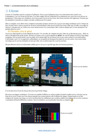 Partie 1 : Le fonctionnement d'un ordinateur 22/141 
L'écran 
L’écran est l’interface entre le système et l’utilisateur. Tout ce que l’ordinateur peut vous transmettre (mis à part le son 
évidemment), c’est via l’écran qu’il le fera. C’est bien simple, lors de l’utilisation d’un ordinateur, nos yeux sont rivés dessus en 
permanence ! Alors dans ces conditions, il est nécessaire d’avoir un bon écran. Son choix sera donc très important, d’autant que 
les paramètres à prendre en compte sont plus nombreux qu’il n’y parait. 
Dans ce chapitre, nous allons donc commencer par parler quelques instants de ce qu’est une image numérique et de sa brique de 
base, le pixel. Nous verrons ensuite les diverses caractéristiques utiles pour le choix d’un écran, telles que sa taille, son temps de 
réponse, sa luminosité, etc. Enfin, nous nous intéresserons à sa connectique. Bref, voilà un chapitre qui va nous permettre d’en 
prendre plein les yeux ! 
Et l'homme créa le pixel 
Avez-vous déjà regardé un écran allumé de très près ? Je veux dire, de vraiment très près ! Bon ok, ça fait mal aux yeux… Mais on 
arrive à distinguer des petits points. Eh bien ces points sont ce qu'on appelle des pixels. Ils sont les briques de base d’une image 
numérique. Sur un écran donné, tous les pixels ont la même taille. Ils ont chacun une et une seule couleur et sont indivisibles. 
L’oeil humain, sauf s’il s’en approche suffisamment, est incapable de distinguer les pixels les uns des autres. Leur union forme 
une image que le cerveau interprète en tant que telle, sans se préoccuper de ce qui la constitue. 
On peut illustrer cela avec la désormais célèbre guerre des post-it qui fait rage dans les bureaux parisiens : 
Post-it sur une fenêtre 
C’est la mise bout à bout de chacun des post-it qui forme l’image. 
Revenons aux images numériques. Un écran est capable d’afficher un certain nombre de pixels (nombre qui ne varie pas tout au 
long de la vie de l’écran), qui vont chacun prendre une couleur précise afin d’afficher les images. Chaque pixel est en fait 
composé de 3 points (un rouge, un vert et un bleu) dont la combinaison par synthèse additive (le mélange de ces trois couleurs) 
va permettre d'obtenir différentes couleurs. Nous reviendrons sur ce point plus loin dans ce chapitre. 
Zoom sur un pixel 
www.siteduzero.com 
 