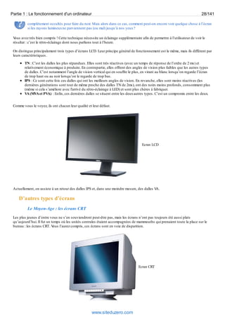 Partie 1 : Le fonctionnement d'un ordinateur 28/141 
complètement occultés pour faire du noir. Mais alors dans ce cas, comment peut-on encore voir quelque chose à l’écran 
si les rayons lumineux ne parviennent pas (ou mal) jusqu’à nos yeux ? 
Vous avez très bien compris ! Cette technique nécessite un éclairage supplémentaire afin de permettre à l’utilisateur de voir le 
résultat : c’est le rétro-éclairage dont nous parlions tout à l’heure. 
On distingue principalement trois types d’écrans LCD. Leur principe général de fonctionnement est le même, mais ils diffèrent par 
leurs caractéristiques. 
TN : C’est les dalles les plus répandues. Elles sont très réactives (avec un temps de réponse de l’ordre de 2 ms) et 
relativement économique à produire. En contrepartie, elles offrent des angles de vision plus faibles que les autres types 
de dalles. C’est notamment l’angle de vision vertical qui en souffre le plus, en virant au blanc lorsqu’on regarde l’écran 
de trop haut ou au noir lorsqu’on le regarde de trop bas. 
IPS : Ce sont cette fois ces dalles qui ont les meilleurs angles de vision. En revanche, elles sont moins réactives (les 
dernières générations sont tout de même proche des dalles TN de 2ms), ont des noirs moins profonds, consomment plus 
(même si cela s’améliore avec l'arrivé du rétro-éclairage à LED) et sont plus chères à fabriquer. 
VA (MVA et PVA) : Enfin, ces dernières dalles se situent entre les deux autres types. C’est un compromis entre les deux. 
Comme vous le voyez, ils ont chacun leur qualité et leur défaut. 
Ecran LCD 
Actuellement, on assiste à un retour des dalles IPS et, dans une moindre mesure, des dalles VA. 
D’autres types d’écrans 
Le Moyen-Age : les écrans CRT 
Les plus jeunes d’entre vous ne s’en souviendront peut-être pas, mais les écrans n’ont pas toujours été aussi plats 
qu’aujourd’hui. Il fut un temps où les unités centrales étaient accompagnées de mammouths qui prenaient toute la place sur le 
bureau : les écrans CRT. Vous l’aurez compris, ces écrans sont en voie de disparition. 
Ecran CRT 
www.siteduzero.com 
 