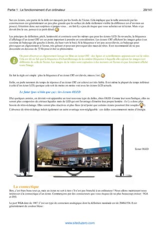 Partie 1 : Le fonctionnement d'un ordinateur 29/141 
Sur ces écrans, une partie de la dalle est masquée par les bords de l’écran. Cela implique que la taille annoncée par les 
constructeurs est généralement un peu plus grande que la surface de dalle réellement visible (la différence est d’environ un 
pouce). Attention donc aux surprises si jamais vous… en fait il y a peu de risque que vous achetiez un tel écran. Mais si ça 
devait être le cas, pensez à ce petit détail. 
Les principes de définition, pitch, luminosité et contraste sont les mêmes que pour les écrans LCD. En revanche, la fréquence 
d’affichage d’un écran CRT est un point important à prendre en considération. Les écrans CRT affichent les images grâce à un 
système de balayage (de gauche à droite, du haut vers le bas). Si la fréquence n’est pas assez élevée, ce balayage peut 
provoquer un clignotement à l’écran, très gênant et pouvant provoquer des maux de têtes. Il est recommandé de ne pas 
descendre en dessous de 72 Hz pour éviter ce phénomène. 
On peut observer ce clignotement lorsqu’on filme un écran CRT : des lignes et scintillements apparaissent sur la vidéo. 
Cela est dû au fait que la fréquence d'échantillonnage de la caméra (fréquence à laquelle elle capture les images) est 
différente de celle de l'écran. Les images de la vidéo sont capturées à des instants où l'écran n'a pas forcément affiché 
toute l'image. 
En fait la règle est simple : plus la fréquence d’un écran CRT est élevée, mieux c’est. 
Enfin, on parle rarement du temps de réponse d’un écran CRT car celui-ci est très faible. Il est même la plupart du temps inférieur 
à celui d’un écran LCD, quoique cela soit de moins en moins vrai avec les écrans LCD actuels. 
Le futur (pas si loin que ça) : les écrans OLED 
D'ici quelques années, on devrait voir apparaître un tout nouveau type de dalles, dites OLED. Comme leur nom l'indique, elles ne 
seront plus composées de cristaux liquides mais de LED qui ont l'avantage d'émettre leur propre lumière : il n’y a donc plus 
besoin de rétro-éclairage. Elles seront plus réactives et plus fines (à tel point que certains écrans pourront être souples ). 
L’absence de rétro-éclairage induit également un autre avantage non-négligeable : ces dalles consommeront moins d’énergie. 
Ecran OLED 
La connectique 
Bon, c’est bien beau tout ça, mais un écran ne sert à rien s’il n’est pas branché à un ordinateur ! Nous allons maintenant nous 
intéresser à la connectique d’un écran. Commençons par des connecteurs que vous risquez de ne plus beaucoup croiser : VGA 
et DVI. 
Le port VGA date de 1987. C’est un type de connexion analogique dont la définition maximale est de 2048x1536. Il est 
généralement de couleur bleue : 
www.siteduzero.com 
 
