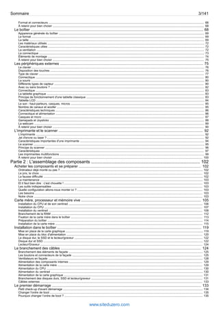Sommaire 3/141 
Format et connecteurs .............................................................................................................................................................................................. 66 
À retenir pour bien choisir ......................................................................................................................................................................................... 68 
Le boîtier .......................................................................................................................................................................... 68 
Apparence générale du boîtier .................................................................................................................................................................................. 69 
Le format ................................................................................................................................................................................................................... 69 
La taille ...................................................................................................................................................................................................................... 69 
Les matériaux utilisés ................................................................................................................................................................................................ 72 
Caractéristiques utiles ............................................................................................................................................................................................... 72 
La ventilation ............................................................................................................................................................................................................. 72 
La connectique .......................................................................................................................................................................................................... 73 
Éléments de montage ............................................................................................................................................................................................... 74 
À retenir pour bien choisir ......................................................................................................................................................................................... 75 
Les périphériques externes ............................................................................................................................................. 75 
Le clavier ................................................................................................................................................................................................................... 76 
Disposition des touches ............................................................................................................................................................................................ 76 
Type de clavier .......................................................................................................................................................................................................... 77 
Connectique .............................................................................................................................................................................................................. 80 
La souris .................................................................................................................................................................................................................... 80 
Différents types de capteur ....................................................................................................................................................................................... 80 
Avec ou sans boutons ? ............................................................................................................................................................................................ 82 
Connectique .............................................................................................................................................................................................................. 83 
La tablette graphique ................................................................................................................................................................................................. 83 
Principe de fonctionnement d'une tablette classique ................................................................................................................................................ 83 
Tablette LCD .............................................................................................................................................................................................................. 84 
Le son : haut-parleurs, casques, micros ................................................................................................................................................................... 85 
Nombre de canaux et woofer .................................................................................................................................................................................... 85 
Caractéristiques techniques ...................................................................................................................................................................................... 86 
Connectique et alimentation ...................................................................................................................................................................................... 86 
Casques et micro ...................................................................................................................................................................................................... 87 
Gamepads et Joysticks ............................................................................................................................................................................................. 88 
La webcam ................................................................................................................................................................................................................ 89 
À retenir pour bien choisir ......................................................................................................................................................................................... 90 
L'imprimante et le scanner .............................................................................................................................................. 92 
L’imprimante .............................................................................................................................................................................................................. 92 
Jet d'encre ou laser ? ................................................................................................................................................................................................ 92 
Caractéristiques importantes d'une imprimante ........................................................................................................................................................ 94 
Le scanner ................................................................................................................................................................................................................. 95 
Principe du scanner .................................................................................................................................................................................................. 96 
Caractéristiques ........................................................................................................................................................................................................ 97 
Les imprimantes multifonctions ................................................................................................................................................................................. 99 
À retenir pour bien choisir ....................................................................................................................................................................................... 100 
Partie 2 : L'assemblage des composants ........................................................................................ 102 
Acheter les composants et se préparer ........................................................................................................................ 102 
Ordinateur déjà monté ou pas ? .............................................................................................................................................................................. 102 
Le prix, le choix ....................................................................................................................................................................................................... 102 
La fausse difficulté ................................................................................................................................................................................................... 102 
La maintenance ....................................................................................................................................................................................................... 103 
Et il faut bien dire : c’est chouette ! ......................................................................................................................................................................... 103 
Les outils indispensables ........................................................................................................................................................................................ 103 
Quelle configuration allons-nous monter ici ? ......................................................................................................................................................... 103 
Les besoins ............................................................................................................................................................................................................. 103 
Notre choix .............................................................................................................................................................................................................. 103 
Carte mère, processeur et mémoire vive ...................................................................................................................... 105 
Installation du CPU et de son ventirad .................................................................................................................................................................... 106 
Installation du CPU ................................................................................................................................................................................................. 107 
Installation du ventirad ............................................................................................................................................................................................ 108 
Branchement de la RAM ......................................................................................................................................................................................... 112 
Fixation de la carte mère dans le boîtier ................................................................................................................................................................. 113 
Préparation du boîtier .............................................................................................................................................................................................. 114 
Installation de la carte mère .................................................................................................................................................................................... 115 
Installation dans le boîtier .............................................................................................................................................. 119 
Mise en place de la carte graphique ........................................................................................................................................................................ 119 
Mise en place du bloc d'alimentation ...................................................................................................................................................................... 120 
Le disque dur, le SSD et le lecteur/graveur ............................................................................................................................................................. 122 
Disque dur et SSD ................................................................................................................................................................................................... 122 
Lecteur/Graveur ...................................................................................................................................................................................................... 124 
Le branchement des câbles .......................................................................................................................................... 124 
Branchement des éléments de façade .................................................................................................................................................................... 125 
Les boutons et connecteurs de la façade ............................................................................................................................................................... 125 
Ventilateurs en façade ............................................................................................................................................................................................. 128 
Alimentation des composants internes ................................................................................................................................................................... 129 
Alimentation de la carte mère ................................................................................................................................................................................. 129 
Alimentation du CPU ............................................................................................................................................................................................... 130 
Alimentation du ventirad .......................................................................................................................................................................................... 130 
Alimentation de la carte graphique .......................................................................................................................................................................... 131 
Branchement des disques durs, SSD et lecteur/graveur ........................................................................................................................................ 131 
Câbles externes ...................................................................................................................................................................................................... 133 
Le premier démarrage ................................................................................................................................................... 133 
Petit check-up d'avant démarrage ........................................................................................................................................................................... 134 
Changer l'ordre de boot ........................................................................................................................................................................................... 135 
Pourquoi changer l’ordre de boot ? ......................................................................................................................................................................... 135 
www.siteduzero.com 
 