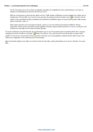 Partie 1 : Le fonctionnement d'un ordinateur 31/141 
test le concernant sur un site ou dans un magazine spécialisé. La compréhension des caractéristiques vues dans ce 
chapitre est primordiale pour la bonne lecture de ces tests. 
Mais les constructeurs ne peuvent pas mentir sur tout ! Taille, format et définition sont par exemples des critères qui ne 
trompent pas. Pour la taille, c'est avant tout une question de goût personnel (et de place, aussi ). Attention tout de 
même à ne pas privilégier la taille au détriment de la définition (à définition égale, un écran de plus grande taille aura des 
pixels un peu plus « gros »). 
Enfin, prêtez attention à la connectique de l'écran, surtout si vous êtes intéressé par la haute définition. Niveau 
ergonomie, certains écrans possèdent un pied réglable en hauteur, options parfois précieuse si vous ne voulez pas avoir 
à réhausser votre dalle avec le bottin de l'année dernière. 
Un écran d’ordinateur possède bien plus de caractéristiques que ce que l’on pourrait penser au premier abord. Il ne s’agit pas 
seulement de choisir sa taille et son format ! Selon vos attentes, vous aurez besoin d’un écran de plus ou moins haute 
qualité. Le tout est de vous poser les bonnes questions selon que vous soyez graphiste, amateur de jeux vidéo ou que vous 
utilisiez tout simplement votre ordinateur pour la bureautique. 
Dans le prochain chapitre, nous allons revenir du côté de la carte mère, et plus précisément sur ce qu’on y branche : les cartes 
filles. 
www.siteduzero.com 
 