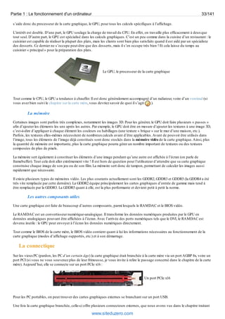 Partie 1 : Le fonctionnement d'un ordinateur 33/141 
s’aide donc du processeur de la carte graphique, le GPU, pour tous les calculs spécifiques à l’affichage. 
L’intérêt est double. D’une part, le GPU soulage la charge de travail du CPU. En effet, on travaille plus efficacement à deux que 
tout seul. D’autre part, le GPU est spécialisé dans les calculs graphiques. C’est un peu comme dans la cuisine d’un restaurant : le 
cuisinier est capable de réaliser la plupart des plats, mais les clients sont bien plus satisfaits quand il est aidé par un spécialiste 
des desserts. Ce dernier ne s’occupe peut-être que des desserts, mais il s’en occupe très bien ! Et cela laisse du temps au 
cuisinier « principal » pour la préparation des plats. 
Le GPU, le processeur de la carte graphique 
Tout comme le CPU, le GPU a tendance à chauffer. Il est donc généralement accompagné d’un radiateur, voire d’un ventirad (si 
vous avez bien suivi le chapitre sur la carte mère, vous devriez savoir de quoi il s’agit ). 
La mémoire 
Certaines images sont parfois très complexes, notamment les images 3D. Pour les générer, le GPU doit faire plusieurs « passes » 
afin d’ajouter les éléments les uns après les autres. Par exemple, le GPU doit être en mesure d’ajouter les textures à une image 3D, 
c’est-à-dire d’appliquer à chaque élément les couleurs ou habillages (une texture « brique » sur le mur d’une maison, etc.). 
Parfois, les textures elles-mêmes nécessitent de nombreux calculs avant d’être applicables. Avant de pouvoir être utilisés dans 
l’image, tous les éléments de l’image déjà constitués sont donc stockés dans la mémoire vidéo de la carte graphique. Ainsi, plus 
la quantité de mémoire est importante, plus la carte graphique pourra gérer un nombre important de textures ou des textures 
composées de plus de pixels. 
La mémoire sert également à constituer les éléments d’une image pendant qu’une autre est affichée à l’écran (on parle de 
framebuffer). Tout cela doit aller extrêmement vite ! Il est hors de question pour l’utilisateur d’attendre que sa carte graphique 
construise chaque image de son jeu ou de son film. La mémoire sert donc de tampon, permettant de calculer les images aussi 
rapidement que nécessaire. 
Il existe plusieurs types de mémoires vidéo. Les plus courants actuellement sont les GDDR2, GDDR3 et GDDR5 (la GDDR4 a été 
très vite remplacée par cette dernière). La GDDR2 équipe principalement les cartes graphiques d’entrée de gamme mais tend à 
être remplacée par la GDDR3. La GDDR5 quant à elle, est la plus performante et devient petit à petit la norme. 
Les autres composants utiles 
Une carte graphique est faite de beaucoup d’autres composants, parmi lesquels le RAMDAC et le BIOS vidéo. 
Le RAMDAC est un convertisseur numérique-analogique. Il transforme les données numériques produites par le GPU en 
données analogiques pouvant être affichées à l’écran. Avec l’arrivée des ports numériques tels que le DVI, le RAMDAC est 
devenu inutile : le GPU peut envoyer à l’écran les données numériques directement. 
Tout comme le BIOS de la carte mère, le BIOS vidéo contient quant à lui les informations nécessaires au fonctionnement de la 
carte graphique (modes d’affichage supportés, etc.) et à son démarrage. 
La connectique 
Sur les vieux PC (pardon, les PC d’un certain âge) la carte graphique était branchée à la carte mère via un port AGBP 8x, voire un 
port PCI (si vous ne vous souvenez plus de leur frimousse, je vous invite à relire le passage concerné dans le chapitre de la carte 
mère). Aujourd’hui, elle se connecte sur un port PCIe x16 : 
Un port PCIe x16 
Pour les PC portables, on peut trouver des cartes graphiques externes se branchant sur un port USB. 
Une fois la carte graphique branchée, celle-ci offre plusieurs connecteurs externes, que nous avons vus dans le chapitre traitant 
www.siteduzero.com 
 