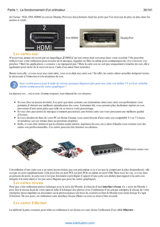 Partie 1 : Le fonctionnement d'un ordinateur 34/141 
de l’écran : VGA, DVI, HDMI ou encore Display Port (ces deux derniers étant les ports que l’on trouvera de plus en plus dans les 
années à venir). 
Port HDMI DisplayPort 
Les cartes son 
N’avez-vous jamais été averti par un magnifique ♫ DING ♪ qu’une erreur était survenue dans votre système ? Ou peut-être 
utilisez-vous votre ordinateur pour écouter de la musique, regarder un film, ou même pour communiquer de vive voix avec vos 
proches ? Bref, les applications « sonores » ne manquent pas ! Mais la carte son ne sert pas uniquement à émettre du son, elle a 
également pour tâche de le recevoir (avec l’aide d’un micro bien entendu). 
Bonne nouvelle : si vous avez une carte mère, vous avez déjà une carte son ! En effet, les cartes mères actuelles intègrent toutes 
le nécessaire à l’émission et à la réception du son. 
Sans vouloir passer pour le radin de service, pourquoi dépenser plus pour une carte son dédiée ? Y a-t-il un véritable 
intérêt comme pour les cartes graphiques ? 
La réponse est… oui et non. Comme toujours, tout dépend de vos attentes. 
Si vous êtes un joueur invétéré, il se peut que dans certains cas (néanmoins rares) une carte son performante vous 
permette d’obtenir une meilleure spatialisation des sons. Autrement dit, vous pourrez plus facilement repérer un son 
provenant d’une autre pièce que celle où se trouve votre personnage. 
Si vous êtes passionné de musique (vraiment passionné), une bonne carte son vous procurera une meilleure qualité 
d’écoute. 
Si vous décidez de faire de votre PC un Home Cinema, vous aurez besoin d'une carte son compatible 5.1 ou 7.1 (nous 
reviendrons sur ces termes dans un prochain chapitre). 
Enfin, si vous êtes intéressé par la création audio (artiste, ingénieur du son, etc.), alors il faudra vous tourner vers des 
cartes son professionnelles. Ces cartes peuvent être internes ou externes. 
Différentes cartes son 
L’installation d’une carte son a un autre inconvénient que son prix (même si ce n’est pas le composant le plus dispendieux) : elle 
occupe un port supplémentaire. Cela peut être un port PCI, un port PCIe ou même un port USB. Dans tous les cas, si vous êtes 
en pénurie de ports, la carte son n’est pas forcément à privilégier. L’apport d’une carte son dédiée (par rapport à la carte son 
intégrée à la carte mère) n’est pas aussi flagrant que pour les cartes graphiques. 
Les cartes réseau 
Pour que votre ordinateur puisse échanger avec le reste du Monde, il a besoin d’une interface réseau. Ce « reste du Monde » 
peut être le réseau local de votre maison (afin d’échanger des photos avec l’ordinateur d’un ami par exemple), le réseau de votre 
entreprise (pour imprimer un document sur la photocopieuse du bout du couloir) ou bien le Monde tout entier lorsqu’il s’agit 
d’Internet. De nos jours, un ordinateur sans interface réseau (filaire ou non) se trouve bien esseulé. 
Les cartes Ethernet 
La méthode la plus courante pour relier un ordinateur à un réseau est sans doute l’utilisation d’un câble Ethernet : 
www.siteduzero.com 
 