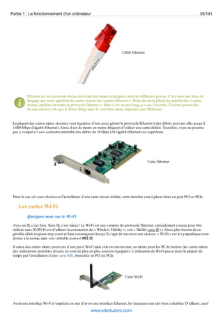 Partie 1 : Le fonctionnement d'un ordinateur 35/141 
Câble Ethernet 
Ethernet est un protocole réseau décrivant les trames échangées entre les différents postes. C’est donc par abus de 
langage que nous appelons les cartes réseau des «cartes Ethernet ». Nous devrions plutôt les appeler des « cartes 
réseau capables de traiter le protocole Ethernet ». Mais c’est un peu long, je vous l’accorde. D’autres protocoles 
réseau existent, tels que le Token Ring, mais ils sont bien moins répandus que l’Ethernet. 
La plupart des cartes mères récentes sont équipées d’une puce gérant le protocole Ethernet à des débits pouvant aller jusqu’à 
1.000 Mbps (Gigabit Ethernet). Ainsi, il est de moins en moins fréquent d’utiliser une carte dédiée. Toutefois, vous ne pourrez 
pas y couper si vous souhaitez atteindre des débits de 10 Gbps (10 Gigabit Ethernet) ou supérieurs. 
Carte Ethernet 
Dans le cas où vous choisissez l’installation d’une carte réseau dédiée, cette dernière sera à placer dans un port PCI ou PCIe. 
Les cartes Wi-Fi 
Quelques mots sur le Wi-Fi 
Avec un fil, c’est bien. Sans fil, c’est mieux ! Le Wi-Fi est une variante du protocole Ethernet, spécialement conçue pour être 
utilisée sans fil (Wi-Fi est d’ailleurs la contraction de « Wireless Fidelity », soit « fidélité sans fil »). Ainsi, plus besoin de ce 
pénible câble toujours trop court et bien contraignant lorsqu’il s’agit de traverser une cloison. « Wi-Fi » est le sympathique nom 
donné à la norme, mais son véritable nom est 802.11. 
Il existe des cartes mères pourvues d’une puce Wi-Fi mais cela est encore rare, au moins pour les PC de bureau (les cartes mères 
des ordinateurs portables récents en sont de plus en plus souvent équipées). L’utilisation du Wi-Fi passe donc la plupart du 
temps par l’installation d’une carte fille, branchée en PCI ou PCIe. 
Carte Wi-Fi 
Avoir une interface Wi-Fi n’empêche en rien d’avoir une interface Ethernet, les deux peuvent très bien cohabiter. D’ailleurs, sauf 
www.siteduzero.com 
 