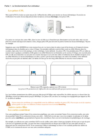 Partie 1 : Le fonctionnement d'un ordinateur 37/141 
Les prises CPL 
Mis à part le Wi-Fi, il existe un autre moyen de s’affranchir des câbles pour monter un réseau informatique. Il consiste en 
l’utilisation d’un autre réseau déjà présent dans la maison, le réseau électrique, et de prises CPL : 
Boîtiers CPL 
Ces prises ne sont pas des cartes filles, dans le sens où elles ne se branchent pas directement sur la carte mère, mais sur une 
prise de courant classique de la maison. Ainsi, chaque prise CPL peut devenir un point d’entrée du réseau informatique. Voyons 
un exemple. 
Imaginons que votre MODEM (ou votre routeur, box, etc.) se trouve dans le salon et que le but du jeu est d’amener le réseau 
informatique dans la chambre qui se situe à l’étage. Une première méthode serait de faire courir un câble Ethernet dans les 
escaliers, mais cela n’est ni très pratique, ni très esthétique. Autre méthode : les prises CPL. Une première prise CPL est reliée au 
routeur situé à quelques centimètres d'elle (grâce à un câble Ethernet) et est branchée sur le secteur. A l’étage, une seconde prise 
CPL est elle aussi branchée sur une prise de courant classique et est cette fois reliée à l’ordinateur de la chambre (toujours avec 
un câble Ethernet). Le réseau informatique est alors « porté » par le réseau électrique, du salon à la chambre. Cette méthode 
nécessite un peu plus de matériel, mais a le mérite d’éviter qu’un très long câble Ethernet ne traverse toute la maison. 
Maison sans CPL à gauche, maison avec CPL à droite 
Les prises CPL permettent de s'affranchir des encombrants fils qui parcourent la maison. 
Les 1ers boîtiers permettaient des débits pouvant aller jusqu'à 85 Mbps mais aujourd'hui, les débits moyens se situent dans les 
200 Mbps et peuvent même monter jusqu'à 500 Mbps. Les prises CPL ont donc un avantage non négligeable par rapport au Wi- 
Fi : le débit est meilleur. 
Il peut exister des problèmes de compatibilité entre les différents modèles de prises CPL. Pour ne pas avoir de surprises, 
prenez garde à ce que vos différents boîtiers respectent tous la norme HomePlug. 
Autres cartes filles 
Les cartes contrôleur 
Une carte graphique permet l’ajout d’un connecteur graphique, une carte son permet l’ajout d’un connecteur audio, une carte 
réseau permet l’ajout d’un connecteur réseau, une carte… Enfin bref, je crois que vous avez compris. Le principe est le même 
pour les cartes contrôleurs, qui permettent d’ajouter des contrôleurs, bien souvent à destination de périphériques de stockage. 
Par exemple, on utilisera une carte contrôleur SATA sur de vieilles cartes mère n’étant pas équipées de base par ce type de port. 
L’inverse est également possible : on peut très bien vouloir brancher un disque dur en IDE sur une carte mère récente ne 
disposant que de connecteurs SATA. Si un connecteur USB est endommagé ou bien si l’on souhaite profiter des débits de 
l’USB3, on se tournera là encore vers une carte contrôleur adéquate. 
www.siteduzero.com 
 