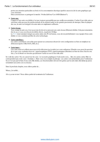 Partie 1 : Le fonctionnement d'un ordinateur 39/141 
porter une attention particulière au bruit et à la consommation électrique (parfois excessive) de la carte graphique que 
vous choisirez. 
Deux constructeurs se partagent le marché : Nvidia (GeForce*) et AMD (Radeon*). 
Carte son : 
L’apport d’une carte son dédiée n’est pas toujours perceptible par une oreille non-entraînée. L’achat d’une telle carte ne 
sera donc utile que pour les professionnels de la création audio ou les grands passionnés de musique. Dans la plupart 
des cas, la carte son intégrée à la carte mère est amplement suffisante. 
Carte réseau : 
Tout comme la carte son, il est assez rare de devoir se procurer une carte réseau (Ethernet) dédiée. Cela peut néanmoins 
être le cas si vous avez besoin de débits élevés, à partir de 10 Gbps. 
Le Wi-Fi étant rarement intégré aux cartes mères des PC de bureau, vous devrez probablement vous équiper d'une carte 
dédiée si vous souhaitez profiter de cette technologie. 
Carte contrôleur : 
Les cartes contrôleurs sont utiles pour ajouter un connecteur absent de votre configuration ou bien en remplacer un 
défectueux (ports USB, SATA, IDE, etc.). 
Carte tuner : 
Une carte tuner est utilisée pour recevoir la télévision (ou la radio) sur votre ordinateur. Il faudra vous poser la question 
de ce que vous souhaitez recevoir : signal numérique (TNT), signal analogique (Hertzien) ou bien les deux. Encore une 
fois, c’est d’abord vos besoins qui dicteront l’achat ou non d’une telle carte. 
En voilà des cartes ! Il y en a pour tous les sens : la vue (carte graphique), l’ouïe (carte son),… Bon, les autres cartes filles ne 
correspondent pas à des sens « humains ». Mais vous avez compris le principe : ces cartes sont primordiales pour l’ordinateur. 
Si ce n’est pas par le biais d’une carte fille dédiée, ces fonctionnalités doivent être gérées par la carte mère elle-même (je pense 
notamment aux cartes son ou réseau). 
Dans le prochain chapitre, nous allons parler de… 
Mince, j’ai oublié… 
Ah si, ça me revient ! Nous allons parler de la mémoire de l’ordinateur. 
www.siteduzero.com 
 