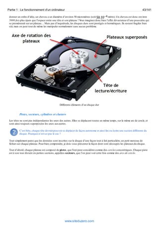 Partie 1 : Le fonctionnement d'un ordinateur 43/141 
donner un ordre d’idée, un cheveu a un diamètre d’environ 50 micromètres (soit mètre). Un cheveu est donc environ 
5000 fois plus épais que l’espace entre une tête et son plateau ! Vous imaginez donc bien l’effet dévastateur d’une poussière qui 
se promènerait sur un plateau… Mais pas d’inquiétude, les disques durs sont protégés et hermétiques. Ils restent fragiles bien 
sûr, mais on peut tout de même les manipuler normalement sans aucun problème. 
Différents éléments d’un disque dur 
Pistes, secteurs, cylindres et clusters 
Les têtes ne sont pas indépendantes les unes des autres. Elles se déplacent toutes en même temps, sur le même arc de cercle, et 
sont ainsi toujours superposées les unes aux autres. 
C’est bête, chaque tête devrait pouvoir se déplacer de façon autonome et ainsi lire ou écrire une section différente du 
disque. Pourquoi n’est-ce pas le cas ? 
Tout simplement parce que les données sont inscrites sur le disque d’une façon tout à fait particulière, un petit morceau de 
fichier sur chaque plateau. Pour bien comprendre, je dois vous présenter la façon dont sont découpés les plateaux du disque. 
Tout d’abord, chaque plateau est composé de pistes, que l'ont peut considérer comme des cercles concentriques. Chaque piste 
est à son tour divisée en petites sections, appelées secteurs, que l’on peut voir cette fois comme des arcs de cercle. 
www.siteduzero.com 
 