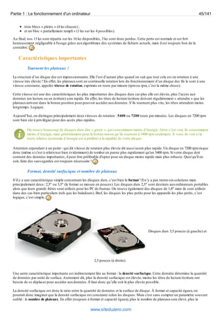 Partie 1 : Le fonctionnement d'un ordinateur 45/141 
trois blocs « pleins » (4 ko chacun) ; 
et un bloc « partiellement rempli » (1 ko sur les 4 possibles). 
Au final, nos 13 ko sont répartis sur les 16 ko disponibles, 3 ko sont donc perdus. Cette perte est normale et est fort 
heureusement négligeable à l'usage grâce aux algorithmes des systèmes de fichiers actuels, mais il est toujours bon de la 
connaître. 
Caractéristiques importantes 
Tournent les plateaux ! 
La structure d’un disque dur est impressionnante. Elle l’est d’autant plus quand on sait que tout cela est en rotation à une 
vitesse très élevée ! En effet, les plateaux sont en continuelle rotation lors du fonctionnement d’un disque dur. Ils le sont à une 
vitesse constante, appelée vitesse de rotation, exprimée en tours par minute (tpm ou rpm, c’est la même chose). 
Cette vitesse est une des caractéristiques les plus importantes des disques durs car plus elle est élevée, plus l’accès aux 
données (en lecture ou en écriture) sera rapide. En effet, les têtes de lecture/écriture doivent régulièrement « attendre » que les 
plateaux arrivent dans la bonne position pour pouvoir accéder aux données. S’ils tournent plus vite, les têtes attendent moins 
longtemps. Logique. 
Aujourd’hui, on distingue principalement deux vitesses de rotation : 5400 ou 7200 tours par minutes. Les disques en 7200 rpm 
sont bien sûr à privilégier pour des accès plus rapides. 
On trouve beaucoup de disques durs dits « green », qui consomment moins d’énergie. Alors c’est vrai, ils consomment 
moins d’énergie, mais généralement pour la bonne raison qu’ils tournent à 5400 rpm seulement. À vous de voir si la 
toute relative économie d’énergie est à préférer à la rapidité de votre disque. 
Attention cependant à un point : qui dit vitesse de rotation plus élevée dit aussi usure plus rapide. Un disque en 7200 rpm risque 
donc (même si c'est à relativiser bien évidemment) de tomber en panne plus rapidement qu'un 5400 rpm. Si votre disque doit 
contenir des données importantes, il peut être préférable d'opter pour un disque moins rapide mais plus robuste. Quoi qu'il en 
soit, faire des sauvegardes est toujours nécessaire ! 
Format, densité surfacique et nombre de plateaux 
S’il y a une caractéristique simple concernant les disques durs, c’est bien le format ! Il n’y a pas trente-six solutions mais 
principalement deux : 2,5" ou 3,5" (le format se mesure en pouces). Les disques durs 2,5" sont destinés aux ordinateurs portables 
alors que leurs grands frères sont utilisés pour les PC de bureau. On trouve également des disques de 1,8" mais ils sont utilisés 
dans des cas bien particuliers (tels que les baladeurs). Bref, les disques les plus petits pour les appareils les plus petits, c’est 
logique, c’est simple. 
Disques durs 3,5 pouces (à gauche) et 
2,5 pouces (à droite). 
Une autre caractéristique importante est indirectement liée au format : la densité surfacique. Cette dernière détermine la quantité 
de données par unité de surface. Autrement dit, plus la densité surfacique est élevée, moins les têtes de lecture/écriture ont 
besoin de se déplacer pour accéder aux données. Il faut donc qu’elle soit le plus élevée possible. 
La densité surfacique est donc le ratio entre la quantité de données et la surface de disque. À format et capacité égaux, on 
pourrait donc imaginer que la densité surfacique est constante selon les disques. Mais c'est sans compter un paramètre souvent 
oublié : le nombre de plateaux. En effet (toujours à format et capacité égaux), plus le nombre de plateaux sera élevé, plus la 
www.siteduzero.com 
 