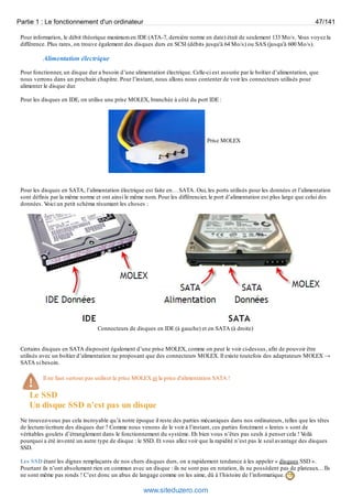 Partie 1 : Le fonctionnement d'un ordinateur 47/141 
Pour information, le débit théorique maximum en IDE (ATA-7, dernière norme en date) était de seulement 133 Mo/s. Vous voyez la 
différence. Plus rares, on trouve également des disques durs en SCSI (débits jusqu'à 64 Mo/s) ou SAS (jusqu'à 600 Mo/s). 
Alimentation électrique 
Pour fonctionner, un disque dur a besoin d’une alimentation électrique. Celle-ci est assurée par le boîtier d’alimentation, que 
nous verrons dans un prochain chapitre. Pour l’instant, nous allons nous contenter de voir les connecteurs utilisés pour 
alimenter le disque dur. 
Pour les disques en IDE, on utilise une prise MOLEX, branchée à côté du port IDE : 
Prise MOLEX 
Pour les disques en SATA, l’alimentation électrique est faite en… SATA. Oui, les ports utilisés pour les données et l’alimentation 
sont définis par la même norme et ont ainsi le même nom. Pour les différencier, le port d’alimentation est plus large que celui des 
données. Voici un petit schéma résumant les choses : 
Connecteurs de disques en IDE (à gauche) et en SATA (à droite) 
Certains disques en SATA disposent également d’une prise MOLEX, comme on peut le voir ci-dessus, afin de pouvoir être 
utilisés avec un boîtier d’alimentation ne proposant que des connecteurs MOLEX. Il existe toutefois des adaptateurs MOLEX → 
SATA si besoin. 
Il ne faut surtout pas utiliser la prise MOLEX et la prise d'alimentation SATA ! 
Le SSD 
Un disque SSD n’est pas un disque 
Ne trouvez-vous pas cela incroyable qu’à notre époque il reste des parties mécaniques dans nos ordinateurs, telles que les têtes 
de lecture/écriture des disques dur ? Comme nous venons de le voir à l’instant, ces parties forcément « lentes » sont de 
véritables goulets d’étranglement dans le fonctionnement du système. Eh bien vous n’êtes pas seuls à penser cela ! Voilà 
pourquoi a été inventé un autre type de disque : le SSD. Et vous allez voir que la rapidité n’est pas le seul avantage des disques 
SSD. 
Les SSD étant les dignes remplaçants de nos chers disques durs, on a rapidement tendance à les appeler « disques SSD ». 
Pourtant ils n’ont absolument rien en commun avec un disque : ils ne sont pas en rotation, ils ne possèdent pas de plateaux… Ils 
ne sont même pas ronds ! C’est donc un abus de langage comme on les aime, dû à l’histoire de l’informatique. 
www.siteduzero.com 
 