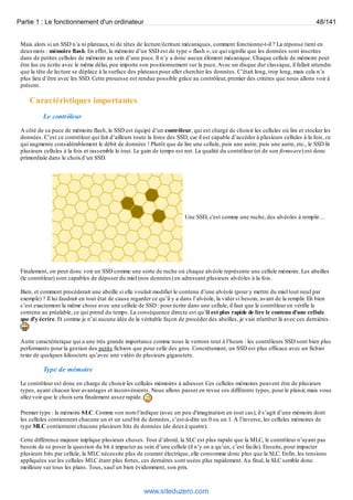 Partie 1 : Le fonctionnement d'un ordinateur 48/141 
Mais alors si un SSD n’a ni plateaux, ni de têtes de lecture/écriture mécaniques, comment fonctionne-t-il ? La réponse tient en 
deux mots : mémoire flash. En effet, la mémoire d’un SSD est de type « flash », ce qui signifie que les données sont inscrites 
dans de petites cellules de mémoire au sein d’une puce. Il n’y a donc aucun élément mécanique. Chaque cellule de mémoire peut 
être lue ou écrite avec le même délai, peu importe son positionnement sur la puce. Avec un disque dur classique, il fallait attendre 
que la tête de lecture se déplace à la surface des plateaux pour aller chercher les données. C’était long, trop long, mais cela n’a 
plus lieu d’être avec les SSD. Cette prouesse est rendue possible grâce au contrôleur, premier des critères que nous allons voir à 
présent. 
Caractéristiques importantes 
Une SSD, c'est comme une ruche, des alvéoles à remplir… 
Le contrôleur 
A côté de sa puce de mémoire flash, le SSD est équipé d’un contrôleur, qui est chargé de choisir les cellules où lire et stocker les 
données. C’est ce contrôleur qui fait d’ailleurs toute la force des SSD, car il est capable d’accéder à plusieurs cellules à la fois, ce 
qui augmente considérablement le débit de données ! Plutôt que de lire une cellule, puis une autre, puis une autre, etc., le SSD lit 
plusieurs cellules à la fois et rassemble le tout. Le gain de temps est net. La qualité du contrôleur (et de son firmware) est donc 
primordiale dans le choix d’un SSD. 
Finalement, on peut donc voir un SSD comme une sorte de ruche où chaque alvéole représente une cellule mémoire. Les abeilles 
(le contrôleur) sont capables de déposer du miel (nos données) en adressant plusieurs alvéoles à la fois. 
Bien, et comment procéderait une abeille si elle voulait modifier le contenu d’une alvéole (pour y mettre du miel tout neuf par 
exemple) ? Il lui faudrait en tout état de cause regarder ce qu’il y a dans l’alvéole, la vider si besoin, avant de la remplir. Eh bien 
c’est exactement la même chose avec une cellule de SSD : pour écrire dans une cellule, il faut que le contrôleur en vérifie le 
contenu au préalable, ce qui prend du temps. La conséquence directe est qu’il est plus rapide de lire le contenu d’une cellule 
que d’y écrire. Et comme je n’ai aucune idée de la véritable façon de procéder des abeilles, je vais m'arrêter là avec ces dernières. 
Autre caractéristique qui a une très grande importance comme nous le verrons tout à l’heure : les contrôleurs SSD sont bien plus 
performants pour la gestion des petits fichiers que pour celle des gros. Concrètement, un SSD est plus efficace avec un fichier 
texte de quelques kilooctets qu’avec une vidéo de plusieurs gigaoctets. 
Type de mémoire 
Le contrôleur est donc en charge de choisir les cellules mémoires à adresser. Ces cellules mémoires peuvent être de plusieurs 
types, ayant chacun leur avantages et inconvénients. Nous allons passer en revue ces différents types, pour le plaisir, mais vous 
allez voir que le choix sera finalement assez rapide. 
Premier type : la mémoire SLC. Comme son nom l’indique (avec un peu d'imagination en tout cas), il s’agit d’une mémoire dont 
les cellules contiennent chacune un et un seul bit de données, c’est-à-dire un 0 ou un 1. À l’inverse, les cellules mémoires de 
type MLC contiennent chacune plusieurs bits de données (de deux à quatre). 
Cette différence majeure implique plusieurs choses. Tout d’abord, la SLC est plus rapide que la MLC, le contrôleur n’ayant pas 
besoin de se poser la question du bit à impacter au sein d’une cellule (il n’y en a qu’un, c’est facile). Ensuite, pour impacter 
plusieurs bits par cellule, la MLC nécessite plus de courant électrique, elle consomme donc plus que la SLC. Enfin, les tensions 
appliquées sur les cellules MLC étant plus fortes, ces dernières sont usées plus rapidement. Au final, la SLC semble donc 
meilleure sur tous les plans. Tous, sauf un bien évidemment, son prix. 
www.siteduzero.com 
 