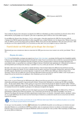 Partie 1 : Le fonctionnement d'un ordinateur 50/141 
SSD 2,5 pouces mini-SATA 
Capacité 
Tout comme les disques durs classiques, la capacité d’un SSD est évidemment un critère central dans le choix de celui-ci. De la 
même manière, le prix grimpe avec la capacité : plus elle est importante, plus le SSD est cher. Cela semble logique. 
Ce qui diffère des disques durs classiques, c’est le « prix au giga », bien plus grand pour les SSD. Il est inconcevable de 
s’équiper d’un SSD de capacité équivalente à celles auxquelles nous sommes habitués avec les disques durs. Même en étant très 
riche, les SSD ne vont de toute façon guère au-delà des 480 Go. Et les prix sont alors faramineux ! Vous êtes donc prévenus : SSD 
ne rime pas avec forte capacité (enfin si, en l’occurrence ça rime, mais vous avez compris ce que je voulais dire). 
Faut-il choisir un SSD plutôt qu’un disque dur classique ? 
Maintenant que nous connaissons mieux ces messieurs les SSD, pouvons-nous nous tourner vers eux les yeux fermés ? Pas si 
sûr… 
Du pour, du contre… 
Les SSD ont d'indéniables avantages par rapport aux disques durs classiques, au premier chef desquels leur formidable rapidité. 
L’absence de toute partie mécanique permet de décupler les temps d’accès aux données bien au-delà de ce que pourrait proposer 
un disque dur. Les SSD sont également bien plus résistants aux chocs (toujours grâce à l’absence de partie mécanique). Ils 
consomment moins, ce qui permet non seulement d’alléger la facture d’électricité, mais également de s’affranchir de la chaleur et 
du bruit produits par un disque dur classique. À première vue, il n’y a donc pas de doute : les SSD sont à préférer ! 
Oui mais voilà, tout n’est pas si rose dans ce monde de brutes. L’inconvénient majeur des SSD reste leur prix beaucoup trop 
élevé pour le commun des mortels. Si vous souhaitez éviter de mettre votre foyer sur la paille, il faudra donc opter pour un SSD 
de faible capacité. Deuxième inconvénient important : la durée de vie des SSD est plus faible que celle des disques durs 
classiques. Cela est dû au nombre de cycles de lecture/effacement/écriture que peuvent subir les cellules, usées un peu plus à 
chaque fois qu’une tension leur est appliquée. Alors finalement, qu’est-ce qu’on fait ? 
… et du compromis. 
Nous avons vu tout à l’heure que les SSD étaient plus efficaces pour lire que pour écrire. Nous avons également vu qu’ils 
étaient plus performants quand il s’agissait de petits fichiers. On peut donc facilement en conclure que les SSD sont parfaits 
pour… lire des petits fichiers. Bien, et dans quels cas avons-nous surtout besoin de lire des fichiers de petites tailles ? Eh bien 
pour le système d’exploitation, rien que ça ! En effet, un OS passe son temps à trifouiller ses fichiers systèmes (petits en général) 
et a rarement besoin de les modifier. Le principe est le même pour la majorité des logiciels. 
Ainsi, vous l’aurez compris, les SSD sont tout à fait adaptés pour jouer le rôle de disque système. Un SSD de 60 ou 128 Go est 
généralement suffisant pour l’OS et les logiciels, vous n’aurez donc pas besoin de vous ruiner. En parallèle, vous devrez 
disposer d’un disque dur classique de bonne capacité pour stocker toutes vos données : documents, photos, musiques, vidéos, 
etc. Le couple SSD/disque dur est ainsi une très bonne façon d’obtenir un système très réactif, tout en conservant une bonne 
capacité de stockage. 
Plus haut, tu nous disais que la durée de vie des SSD était relativement faible. Est-ce judicieux de placer son système 
sur un disque qui peut mourir à tout moment ? 
Je vois que vous êtes prudent, c'est bien. Premièrement, il est préférable de perdre son système que ses données (on peut 
réinstaller Windows ou sa distribution GNU/Linux préférée, mais on ne peut pas retrouver ses photos et documents perdus). 
Cela dit, le but n’est pas de mettre une épée de Damoclès au-dessus de la tête de votre système ! Dans la pratique, la faible durée 
de vie des SSD est à relativiser. 
www.siteduzero.com 
 