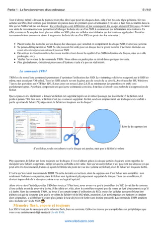 Partie 1 : Le fonctionnement d'un ordinateur 51/141 
Tout d’abord, même si le taux de pannes reste plus élevé que pour les disques durs, cela n’est pas une règle générale. Si vous 
achetez un SSD, il ne tombera pas forcément en panne dans les premiers jours d’utilisation ! Ensuite, il faut bien se mettre dans la 
tête qu’un SSD n’est pas un disque : les technologies sont différentes et par conséquent, les usages doivent l’être aussi. Il existe 
une série de recommandations permettant d’allonger la durée de vie d’un SSD, à commencer par la limitation des écritures. En 
effet, comme on l'a vu plus haut, plus on utilise un SSD, plus ses cellules sont abîmées par les tensions appliquées. Parmi les 
recommandations courantes visant à augmenter la durée de vie d'un SSD, on peut citer les suivantes : 
Placer toutes les données sur un disque dur classique, qui viendrait en complément du disque SSD réservé au système. 
Ne jamais défragmenter un SSD. Si cela pouvait être utile pour un disque dur, le grand nombre d’écritures réalisées au 
cours de cette opération est nocif pour un SSD. 
Désactiver les fonctionnalités devenues inutiles étant donné la rapidité d’un SSD (indexation du disque, mise en veille 
prolongée, etc.). 
Vérifier l’activation de la commande TRIM. Nous allons en parler plus en détail dans quelques instants. 
Plus généralement, éviter tout processus d’écriture si cela n’a pas un réel intérêt. 
La commande TRIM 
TRIM est le nom d’une commande permettant d’optimiser l’utilisation des SSD. Le « trimming » doit être supporté par le SSD lui-même, 
mais aussi par l'OS utilisé. Tous les SSD actuels savent la gérer, pas de soucis de ce côté-là. Au niveau des OS, Windows 
7 (avec des partitions en NTFS) et GNU/Linux (avec un noyau Linux 2.6.33 au minimum et des partitions en ext4) sont 
parfaitement aptes. Pour bien comprendre en quoi cette commande consiste, il me faut d’abord vous parler de la suppression de 
fichier. 
Que se passe-t-il « réellement » lorsqu’un fichier est supprimé (après un éventuel passage par la corbeille) ? Le fichier est-il 
perdu à jamais ? Eh bien non, le fichier n’est pas vraiment supprimé. En fait, seul son emplacement sur le disque est « oublié » 
par le système de fichier. Physiquement, le fichier est toujours sur le disque ! 
Lors de la suppression 
d’un fichier, seule son adresse sur le disque est perdue, mais pas le fichier lui-même 
Physiquement, le fichier est donc toujours sur le disque. C’est d’ailleurs grâce à cela que certains logiciels sont capables de 
récupérer des fichiers supprimés, même lorsque la corbeille a été vidée. Tant qu’un autre fichier n’est pas écrit par-dessus (ce qui 
peut arriver à tout moment, l’adresse ayant été libérée du point de vue du système de fichier), alors le fichier est toujours lisible. 
C’est la qu’intervient la commande TRIM ! Si cette dernière est activée, alors la suppression d’un fichier sera complète : non 
seulement l’adresse sera perdue, mais le fichier sera également physiquement supprimé du disque. Dans ces conditions, il 
devient impossible de le récupérer, même avec un logiciel spécial. 
Alors où se situe l’intérêt pour les SSD dans tout ça ? Plus haut, nous avons vu que le contrôleur du SSD devait lire le contenu 
d’une cellule avant de pouvoir y écrire. Si la cellule est vide, alors le contrôleur ne perd pas de temps et écrit directement ce qu’il 
a à écrire. Sans la commande TRIM, au bout d’un certain temps d’utilisation du SSD, toutes les cellules auraient fini par être 
pleines (ce qui ne veut pas dire que le système de fichier voit le SSD plein, attention). Les performances en écriture se seraient 
alors dégradées, le contrôleur n’ayant plus jamais le luxe de pouvoir écrire sans lecture préalable. La commande TRIM améliore 
ainsi la durée de vie du SSD. 
Mémoire flash, encore et toujours 
Les SSD n’ont pas le monopole de la mémoire flash, bien au contraire. Celle-ci se trouve par exemple dans un périphérique que 
vous avez certainement déjà manipulé : la clé USB. 
www.siteduzero.com 
 