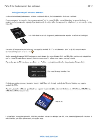 Partie 1 : Le fonctionnement d'un ordinateur 53/141 
Les différents types de cartes mémoires 
Il existe de nombreux types de cartes mémoire, chacun décliné en plusieurs variantes. Petit tour d’horizon. 
Commençons avec les cartes les plus courantes aujourd’hui, les cartes SD. Elles sont utilisées dans les appareils photos et 
caméras de plusieurs grandes marques. Pour les appareils de petites tailles (typiquement, les téléphones), on trouvera des cartes 
Micro SD : 
Une carte Micro SD et son adaptateur, permettant de la lire dans un lecteur SD classique 
Les cartes SD de première génération ont une capacité maximale de 2 Go, mais les cartes SDHC et SDXC peuvent monter 
respectivement jusqu’à 32 Go et 2 To. 
Sur les appareils de marque SONY, on trouve essentiellement des cartes Memory Stick (ou MS). Elles sont souvent plus chères 
que les cartes SD, mais si votre appareil photo est conçu pour les utiliser, vous n’avez pas trop le choix. 
Plus petites que les MS classiques, les « Duo » et « Pro Duo » sont maintenant les plus répandues des Memory Stick : 
Une carte Memory Stick Pro Duo 
Côté miniaturisation, on trouve les cartes Memory Stick Micro M2. En règle générale, les Memory Stick ont une capacité 
maximale de 32 Go. 
Plus rares, les cartes MMC ont quant à elle une capacité maximale de 2 Go. Elles sont déclinées en MMC Micro, MMC Mobile, 
MMC Plus et MMC Reduced Size. 
Carte MMC 
Chez Olympus et Fuji principalement, on utilise des cartes SM (Micro Drive) et cD Card. Enfin, on trouve parfois des cartes CF et 
miCARD, bien que ces types de cartes soient plus rares. 
www.siteduzero.com 
 