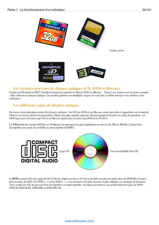 Partie 1 : Le fonctionnement d'un ordinateur 54/141 
Autres cartes 
Les lecteurs/graveurs de disques optiques (CD, DVD et Blu-ray) 
Copier un CD audio en MP3, installer un logiciel, regarder un film en DVD ou Blu-ray… Toutes ces actions ont un point commun 
: elles utilisent un disque optique. Ces petites galettes aux multiples usages ne sont pas à oublier lorsque vous montez votre 
ordinateur. 
Les différents types de disques optiques 
On trouve trois principaux types de disques optiques : les CD, les DVD et les Blu-ray, selon leur ordre d’apparition sur le marché. 
Chacun est une évolution du précédent, offrant une plus grande capacité. On peut garder à l’esprit cet ordre de grandeur : un 
DVD équivaut à environ sept CD et un Blu-ray représente environ cinq DVD (soit 35 CD !). 
Un CD permet de stocker 650 Mo ou 74 minutes de musique (on peut également en trouver de 700 ou 800 Mo). Il peut être 
inscriptible une seule fois (CD-R) ou réinscriptible (CD-RW). 
Logo CD Face inscriptible d'un CD 
Le DVD a quant à lui une capacité de 4,7 Go en simple couche et 8,5 Go en double couche (on parle alors de DVD-DL). Il existe 
deux normes de DVD : les DVD « - » et les DVD « + ». Ces derniers sont plus récents et plus adaptés au stockage de données. 
Tout comme les CD, ils peuvent être inscriptibles ou réinscriptibles. Au final, on retrouve une petite foule de types de DVD : 
DVD±R, DVD±R DL, DVD±RW et DVD±RW DL. 
www.siteduzero.com 
 