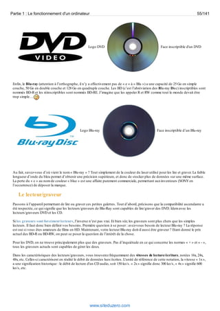 Partie 1 : Le fonctionnement d'un ordinateur 55/141 
Logo DVD Face inscriptible d'un DVD 
Enfin, le Blu-ray (attention à l’orthographe, il n’y a effectivement pas de « e » à « Blu ») a une capacité de 25 Go en simple 
couche, 50 Go en double couche et 128 Go en quadruple couche. Les BD (c’est l’abréviation des Blu-ray Disc) inscriptibles sont 
nommés BD-R et les réinscriptibles sont nommés BD-RE. J’imagine que les appeler R et RW comme tout le monde devait être 
trop simple… 
Logo Blu-ray Face inscriptible d’un Blu-ray 
Au fait, savez-vous d’où vient le nom « Blu-ray » ? Tout simplement de la couleur du laser utilisé pour les lire et graver. La faible 
longueur d’onde du bleu permet d’obtenir une précision supérieure, et donc de stocker plus de données sur une même surface. 
La perte du « e » au nom de couleur « blue » est une affaire purement commerciale, permettant aux inventeurs (SONY en 
l’occurrence) de déposer la marque. 
Le lecteur/graveur 
Passons à l’appareil permettant de lire ou graver ces petites galettes. Tout d’abord, précisons que la compatibilité ascendante a 
été respectée, ce qui signifie que les lecteurs/graveurs de Blu-Ray sont capables de lire/graver des DVD. Idem avec les 
lecteurs/graveurs DVD et les CD. 
Si les graveurs sont forcément lecteurs, l’inverse n’est pas vrai. Et bien sûr, les graveurs sont plus chers que les simples 
lecteurs. Il faut donc bien définir vos besoins. Première question à se poser : avez-vous besoin de lecteur Blu-ray ? La réponse 
est oui si vous êtes amateurs de films en HD. Maintenant, votre lecteur Blu-ray doit-il aussi être graveur ? Etant donné le prix 
actuel des BD-R ou BD-RW, on peut se poser la question de l’intérêt de la chose. 
Pour les DVD, on ne trouve principalement plus que des graveurs. Pas d’inquiétude en ce qui concerne les normes « + » et « - », 
tous les graveurs actuels sont capables de gérer les deux. 
Dans les caractéristiques des lecteurs/graveurs, vous trouverez fréquemment des vitesses de lecture/écriture, notées 16x, 24x, 
48x, etc. Celles-ci caractérisent en réalité le débit de données lues/écrites. L'unité de référence de cette notation, la vitesse « 1x », 
a une signification historique : le débit de lecture d'un CD audio, soit 150 ko/s. « 2x » signifie donc 300 ko/s, « 4x » signifie 600 
ko/s, etc. 
www.siteduzero.com 
 