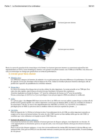Partie 1 : Le fonctionnement d'un ordinateur 56/141 
Lecteurs/graveurs interne 
Lecteur-graveur externe 
Reste à se poser la question de la connectique et du format. Les lecteurs/graveurs internes se connectent aujourd’hui très 
majoritairement en SATA. Leurs homologues externes sont quand à eux plutôt tournés vers l’USB ou le FireWire. Une chose est 
sûre, la connectique ne change pas grand-chose en terme de performances. 
À retenir pour bien choisir 
Mémoire vive : 
Les différentes marques de barrettes de mémoire vive ne présentent pas d'énorme différences de performance. En termes 
de capacité, il n'est pas forcément utile de dépasser les 8 Go. L'idéal est d'utiliser plusieurs barrettes identiques afin de 
profiter des capacités de parallélisme du contrôleur mémoire. 
Disque dur : 
La vitesse de rotation d'un disque dur est un des critères les plus importants. La norme actuelle est au 7200 rpm. Il en 
existe des plus rapides, mais la hausse de prix n'est pas forcément à la hauteur des espérances. 
Attention également au format du disque : 3,5" pour les ordinateurs de bureau ou 2,5" pour les portables. 
Niveau connectique, le SATA (2 ou 3) est à privilégier à tout prix par rapport à l'IDE encombrant et vieillissant. 
SSD : 
Le « prix au giga » des disques SSD étant encore très élevé, les SSD sont souvent utilisés comme disque système afin de 
profiter de leur grande rapidité. Les critères importants sont le type de mémoire (MLC ou SLC), le contrôleur, le format et 
la connectique. Cela dit, on trouve très majoritairement des SSD MLC en SATA 2 ou 3 (le SATA 3 est d'ailleurs à 
privilégier pour un SSD). Le prix reste donc le meilleur critère de choix (en espérant les promos…). 
Clé USB : 
Outre la capacité (de 1 à 256 Go) et la forme (et donc l’encombrement) de la clé USB, un critère important à prendre en 
compte est la vitesse de lecture/écriture. En outre, les clés USB 3 auront un bien meilleur débit que les clés USB 2, à 
condition que votre ordinateur soit équipé en ports USB 3 bien sûr. 
Lecteurs de cartes et disques optiques : 
Concernant les lecteurs de cartes mémoire et lecteurs/graveurs de disques optiques, tout dépend de vos besoins. Si 
votre appareil photo ne fonctionne qu'avec un type de carte, vous n'avez pas d'autres choix que de choisir un lecteur 
compatible. 
Pour ce qui est des disques optiques, si vous êtes un inconditionnel du cinéma (HD, forcément), le lecteur Blu-ray sera 
indispensable. Côté graveur DVD, ils sont désormais monnaie courante pour des prix très raisonnables, il serait dommage 
de s'en passer. 
www.siteduzero.com 
 