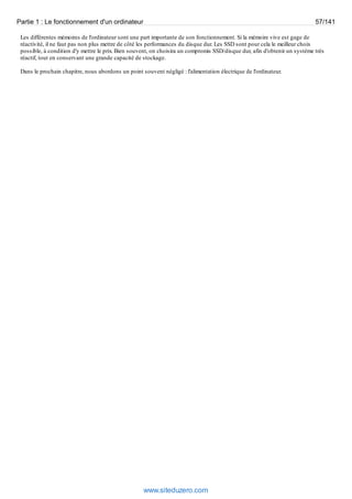 Partie 1 : Le fonctionnement d'un ordinateur 57/141 
Les différentes mémoires de l'ordinateur sont une part importante de son fonctionnement. Si la mémoire vive est gage de 
réactivité, il ne faut pas non plus mettre de côté les performances du disque dur. Les SSD sont pour cela le meilleur choix 
possible, à condition d'y mettre le prix. Bien souvent, on choisira un compromis SSD/disque dur, afin d'obtenir un système très 
réactif, tout en conservant une grande capacité de stockage. 
Dans le prochain chapitre, nous abordons un point souvent négligé : l'alimentation électrique de l'ordinateur. 
www.siteduzero.com 
 