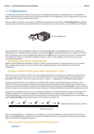 Partie 1 : Le fonctionnement d'un ordinateur 58/141 
L'alimentation 
Un ordinateur consomme de l’énergie. Et pas qu’un peu ! Votre facture d’électricité ne manquera pas de vous le rappeler en 
temps voulu. Du disque dur au processeur, en passant par la RAM ou la carte graphique, tous les composants sont concernés, 
même si certains sont plus gourmands que d’autres. 
Dans ce chapitre, nous allons nous intéresser à l’élément central de la gestion de l’énergie : le bloc d’alimentation. Ce dernier a 
pour mission de transformer le courant alternatif du secteur électrique en un courant continu « consommable » par l’ordinateur. 
Un bloc d'alimentation 
Nous commencerons donc par expliquer en quoi consiste cette transformation. Cela impliquera donc un peu de théorie sur 
l’électricité, qui vous rappellera peut-être quelques cours du lycée. Nous parlerons également de la « qualité » du courant 
pour un ordinateur, notion souvent négligée mais néanmoins très importante pour la bonne santé de tous les composants de 
votre ordinateur ! Enfin, nous décrirons les différents formats d’ « alim’ » (on les appelles souvent ainsi) et les types de 
connectiques disponibles. 
Fonctionnement du bloc d’alimentation 
Quand on parle d’alimentation électrique, on parle de courants, tensions, résistances et autres puissances. Je vous propose 
donc une petite mise au point sur ces notions afin de bien comprendre pourquoi notre ordinateur a besoin d’un bloc 
d’alimentation. 
Quelques notions de bases pour bien comprendre la suite… 
Savez-vous ce qu’est un électron ? Mais si, ce sont ces petites particules qui constituent (avec d’autres) les atomes. On en « 
voit » donc tous les jours autour de nous ! Il se trouve que les électrons ont une charge électrique, et que cette charge a la 
particularité d’être négative. Ainsi, on les notes souvent , le signe « - » témoignant de cette fameuse charge négative. 
Quand beaucoup d’électrons sont concentrés en un endroit précis, la charge (ou potentiel) électrique est de plus en plus 
négative. À l’inverse si un manque d’électron est provoqué, la charge est de moins en moins négative (donc de plus en plus 
positive). Entre ces deux potentiels se produit alors une différence de potentiel électrique, appelée tension. C’est le cas entre les 
bornes d’une pile ou encore entre les deux fils arrivant dans la prise électrique de la maison. La tension est exprimée en volts (V). 
Lorsque les deux potentiels se trouvent sur un circuit fermé, les électrons sont attirés par la borne chargée positivement, tout 
comme des magnets sur un frigo. En se déplaçant, ils laissent derrière eux une charge positive (puisqu’ils sont eux-mêmes 
chargés négativement), ce qui attire à nouveau d’autres électrons situés alentour, etc. Le déplacement de tout ce petit monde est 
appelé courant électrique. L'unité d'intensité du courant électrique est l'ampère (A). 
Déplacement des électrons au sein d'un 
matériau conducteur 
Mais le courant électrique ne se balade pas sans encombre sur son fil (ou son matériau conducteur quel qu’il soit). Il lui est 
opposé une résistance dans sa progression, qui dépend notamment de la forme et de la longueur du fil, ainsi que du matériau 
utilisé. La résistance est exprimée en ohms (Ω). 
Votre courant, vous le prenez alternatif ou continu ? 
Définitions 
www.siteduzero.com 
 