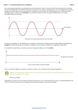 Partie 1 : Le fonctionnement d'un ordinateur 59/141 
Le courant électrique présente une particularité tout à fait étonnante : il peut s’inverser. En effet, les électrons peuvent changer 
leur sens de déplacement ! Si on mesure la tension du courant sur un circuit, ce changement de sens se traduit par une inversion 
de signe du courant (il passe d’une valeur positive à négative ou inversement). Si ce changement de sens s'effectue de façon 
périodique, alors le courant est dit alternatif . La courbe de la tension au cours du temps ressemble alors à une courbe 
sinusoïdale telle que la suivante : 
Évolution de 
l’intensité d’un courant alternatif au cours du temps 
Ce signal est périodique, ce qui signifie que ses variations se reproduisent à l'identique à intervalles réguliers. On appelle alors 
fréquence le nombre de fois que ces variations se répètent en une seconde. La fréquence est exprimée en Hertz (Hz). 
Inversement (si je puis dire), un courant qui conserve toujours le même sens est dit continu : 
Évolution de la tension 
d’un courant continu au cours du temps 
Ici, pas de notion de fréquence puisque la courbe est « plate », il n’y a donc pas lieu de parler de répétition. 
Attention, si un courant est continu, cela ne veut pas forcément dire qu’il reste constant comme ci-dessus, mais que le 
signe de sa tension ne s’inverse pas. 
Dans la pratique 
En pratique, le courant qui sort des prises électriques de la maison est un courant alternatif. Sa tension oscille périodiquement de 
-325 V à +325 V (ce n'est pas le cas en Amérique du Nord mais le principe est exactement le même) : 
www.siteduzero.com 
 
