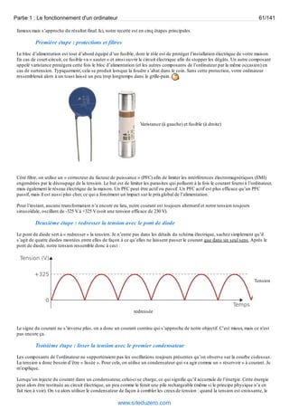 Partie 1 : Le fonctionnement d'un ordinateur 61/141 
fameux mais s’approche du résultat final. Ici, notre recette est en cinq étapes principales. 
Première étape : protections et filtres 
Le bloc d’alimentation est tout d’abord équipé d’un fusible, dont le rôle est de protéger l’installation électrique de votre maison. 
En cas de court-circuit, ce fusible va « sauter » et ainsi ouvrir le circuit électrique afin de stopper les dégâts. Un autre composant 
appelé varistance protégera cette fois le bloc d’alimentation (et les autres composants de l’ordinateur par la même occasion) en 
cas de surtension. Typiquement, cela se produit lorsque la foudre s’abat dans le coin. Sans cette protection, votre ordinateur 
ressemblerait alors à un toast laissé un peu trop longtemps dans le grille-pain. 
Varistance (à gauche) et fusible (à droite) 
Côté filtre, on utilise un « correcteur du facteur de puissance » (PFC) afin de limiter les interférences électromagnétiques (EMI) 
engendrées par le découpage de la tension. Le but est de limiter les parasites qui polluent à la fois le courant fourni à l’ordinateur, 
mais également le réseau électrique de la maison. Un PFC peut être actif ou passif. Un PFC actif est plus efficace qu’un PFC 
passif, mais il est aussi plus cher, ce qui a forcément un impact sur le prix global de l’alimentation. 
Pour l’instant, aucune transformation n’a encore eu lieu, notre courant est toujours alternatif et notre tension toujours 
sinusoïdale, oscillant de -325 V à +325 V (soit une tension efficace de 230 V). 
Deuxième étape : redresser la tension avec le pont de diode 
Le pont de diode sert à « redresser » la tension. Je n’entre pas dans les détails du schéma électrique, sachez simplement qu’il 
s’agit de quatre diodes montées entre elles de façon à ce qu’elles ne laissent passer le courant que dans un seul sens. Après le 
pont de diode, notre tension ressemble donc à ceci : 
Tension 
redressée 
Le signe du courant ne s’inverse plus, on a donc un courant continu qui s’approche de notre objectif. C’est mieux, mais ce n'est 
pas encore ça. 
Troisième étape : lisser la tension avec le premier condensateur 
Les composants de l’ordinateur ne supporteraient pas les oscillations toujours présentes qu’on observe sur la courbe ci-dessus. 
La tension a donc besoin d’être « lissée ». Pour cela, on utilise un condensateur qui va agir comme un « réservoir » à courant. Je 
m’explique. 
Lorsqu’on injecte du courant dans un condensateur, celui-ci se charge, ce qui signifie qu’il accumule de l’énergie. Cette énergie 
peut alors être restituée au circuit électrique, un peu comme le ferait une pile rechargeable (même si le principe physique n’a en 
fait rien à voir). On va alors utiliser le condensateur de façon à combler les creux de tension : quand la tension est croissante, le 
www.siteduzero.com 
 
