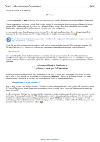 Partie 1 : Le fonctionnement d'un ordinateur 64/141 
volts) et du courant (I, en ampères) : 
La puissance s'exprime en watts. C'est cette unité que vous retrouverez dans les fiches caractéristiques des blocs d'alimentation. 
Chaque composant de l'ordinateur a besoin d'une certaine quantité de puissance pour fonctionner convenablement. Ils tireront 
tous sur le bloc d'alimentation, qui devra alors être à la hauteur de leurs besoins. Il est donc primordial de choisir un bloc 
d'alimentation capable de délivrer suffisamment de puissance pour votre configuration. 
La puissance nécessaire dépend des composants choisies. De ce fait, le choix de l'alimentation doit se faire après celui de la 
majeure partie des autres composants. Ce n'est pas un hasard si ce chapitre n'arrive que maintenant. 
Il faut donc trouver les puissances nécessaires pour chacun des composants et les additionner pour pouvoir choisir le 
bloc d'alimentation ? Fastidieux… 
Eh oui, il le faut. Mais rassurez-vous, de nombreux outils existent pour vous faciliter la tâche ! C'est notamment le cas des PSU 
Calculator (tels que celui-ci par exemple) qui donne une puissance recommandée en fonction de votre configuration. 
Rendement 
Dans un monde parfait, toutes les transformations de courant et tension que nous venons de voir se dérouleraient sans 
encombre et toute la puissance délivrée par la prise électrique serait utilisée par l’ordinateur. Mais une alimentation n’est jamais 
parfaite, malheureusement. Le rapport entre la puissance délivrée à l'ordinateur et la puissance reçue par l'alimentation est appelé 
rendement : 
Si l’alimentation délivrait à l’ordinateur toute la puissance qu’elle reçoit en entrée, alors le rendement serait de 1 (c’est-à-dire 
100%). Mais ce n’est jamais le cas, le rendement est donc toujours inférieur à 1. Le tout est de faire en sorte qu’il soit le plus 
près possible de 1, histoire de ne pas payer une énorme facture d’électricité pour pas grand-chose. 
Pourquoi une perte de puissance ? 
Mais au fait d’où vient cette perte de puissance ? Pourquoi les transformations effectuées sur le courant et la tension font perdre 
de l’énergie ? La réponse, je suis sûr que vous la connaissez si vous avez déjà pris un chargeur d’ordinateur portable dans les 
mains : ça chauffe ! 
En effet, tout courant électrique traversant un matériau conducteur provoque un dégagement de chaleur. Vous souvenez-vous de 
la résistance dont nous parlions plus tôt ? Elle est dû aux chocs entre les atomes du matériau conducteur et les électrons qui y 
circulent. Ces collisions provoquent un dégagement de chaleur, appelé effet Joule. Et la chaleur, c’est de l’énergie ! Toute la 
chaleur émise par le bloc d’alimentation est autant d’énergie qui n’est pas transmise à l’ordinateur. Ça chauffe la pièce, c’est bien, 
mais ce n’est pas le rôle d’un ordinateur à la base. 
www.siteduzero.com 
 