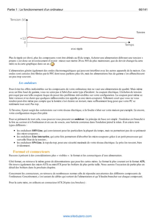 Partie 1 : Le fonctionnement d'un ordinateur 66/141 
Tension 
avec ripple 
Plus le ripple est élevé, plus les composants vont être abîmés au fil du temps. Acheter une alimentation délivrant une tension « 
propre » est donc un investissement d’avenir : mieux vaut mettre 20 ou 50 € de plus maintenant, que de devoir changer la carte 
mère ou la carte graphique dans un an. 
L’alimentation génère également des ondes électromagnétiques qui peuvent interférer avec les autres appareils de la maison. Ces 
ondes sont censées être filtrées par le PFC dont nous parlions plus tôt, mais les alimentations bas de gamme s’en affranchissent 
un peu trop souvent. 
Les onduleurs 
Pour éviter les effets indésirables sur les composants de votre ordinateur, rien ne vaut une alimentation de qualité. Mais même 
avec un bloc haut de gamme, vous ne serez pas à l'abri d'un autre type d'incident : la coupure électrique. L'échelon de tension 
provoqué par une telle coupure risque de poser des problèmes irréversibles sur votre configuration. La coupure peut même se 
faire vicieuse et ne durer que quelques millisecondes (on appelle ça une micro-coupure). Tellement court que vous ne vous 
rendrez peut-être même pas compte que la lumière s'est éteinte un instant, mais suffisamment long pour que votre PC se 
redémarre tout seul. Pas top. 
À l'inverse, il peut surgir des surtensions sur votre réseau électrique, si la foudre s'abat sur votre maison par exemple. Là encore, 
votre configuration risque d'en pâtir. 
Pour se prémunir de tout cela, vous pouvez vous procurer un onduleur. Le principe de base est simple : l'onduleur est branché à 
la fois au secteur et à l'ordinateur et en cas de soucis, une batterie contenue dans l'onduleur prend le relais. Il en existe trois 
types différents : 
les onduleurs OFF-Line, qui conviennent pour les particuliers la plupart du temps, mais ne permettent pas de se prémunir 
des micro-coupures ; 
les onduleurs Line interactive, qui cette fois permettent d'absorber les micro-coupures grâce à un petit processeur qui 
surveille l'état de la tension ; 
les onduleurs ON-Line, le top-du-top, pour une sécurité maximale de votre réseau électrique. Le prix s'en ressent, bien 
évidemment. 
Format et connecteurs 
Passons à présent à des considérations plus « visibles » : le format et les connectiques d’une alimentation. 
Côté format, on retrouve le même genre de dénominations que pour les cartes mères. Le format le plus courant est le format ATX. 
On trouve également des micro-ATX ou mini-ITX pour les boîtiers de plus petite taille. Nous aurons l’occasion de parler plus en 
détail des boîtiers dans le prochain chapitre. 
Concernant les connecteurs, on retrouve de nombreuses normes afin de répondre aux attentes des différents composants de 
l’ordinateur. Concrètement, c’est autant de câbles qui sortent de l’alimentation et qu’il faudra brancher sur chaque composant. 
Pour la carte mère, on utilisera un connecteur ATX 24 pins (ou broches) : 
www.siteduzero.com 
 