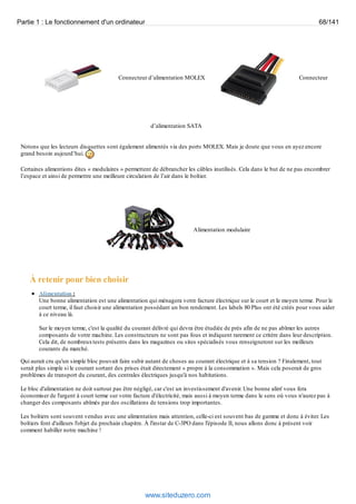 Partie 1 : Le fonctionnement d'un ordinateur 68/141 
Connecteur d’alimentation MOLEX Connecteur 
d’alimentation SATA 
Notons que les lecteurs disquettes sont également alimentés via des ports MOLEX. Mais je doute que vous en ayez encore 
grand besoin aujourd’hui. 
Certaines alimentions dites « modulaires » permettent de débrancher les câbles inutilisés. Cela dans le but de ne pas encombrer 
l’espace et ainsi de permettre une meilleure circulation de l’air dans le boîtier. 
Alimentation modulaire 
À retenir pour bien choisir 
Alimentation : 
Une bonne alimentation est une alimentation qui ménagera votre facture électrique sur le court et le moyen terme. Pour le 
court terme, il faut choisir une alimentation possédant un bon rendement. Les labels 80 Plus ont été créés pour vous aider 
à ce niveau là. 
Sur le moyen terme, c'est la qualité du courant délivré qui devra être étudiée de près afin de ne pas abîmer les autres 
composants de votre machine. Les constructeurs ne sont pas fous et indiquent rarement ce critère dans leur description. 
Cela dit, de nombreux tests présents dans les magazines ou sites spécialisés vous renseigneront sur les meilleurs 
courants du marché. 
Qui aurait cru qu'un simple bloc pouvait faire subir autant de choses au courant électrique et à sa tension ? Finalement, tout 
serait plus simple si le courant sortant des prises était directement « propre à la consommation ». Mais cela poserait de gros 
problèmes de transport du courant, des centrales électriques jusqu'à nos habitations. 
Le bloc d'alimentation ne doit surtout pas être négligé, car c'est un investissement d'avenir. Une bonne alim' vous fera 
économiser de l'argent à court terme sur votre facture d'électricité, mais aussi à moyen terme dans le sens où vous n'aurez pas à 
changer des composants abîmés par des oscillations de tensions trop importantes. 
Les boîtiers sont souvent vendus avec une alimentation mais attention, celle-ci est souvent bas de gamme et donc à éviter. Les 
boîtiers font d'ailleurs l'objet du prochain chapitre. À l'instar de C-3PO dans l'épisode II, nous allons donc à présent voir 
comment habiller notre machine ! 
www.siteduzero.com 
 