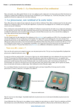 Partie 1 : Le fonctionnement d'un ordinateur 7/141 
Partie 1 : Le fonctionnement d'un ordinateur 
Dans cette partie, nous allons parler théorie. Je vais vous expliquer quels composants sont nécessaires pour faire fonctionner un 
ordinateur, comment faire la différence entre deux écrans d'ordinateur a priori identiques etc. À la fin de cette partie, vous serez 
capables de choisir les composants de votre futur ordinateur. 
Le processeur, son ventirad et la carte mère 
Nous allons découvrir, composant par composant, de quoi est fait un ordinateur. Nous allons commencer par l’un des plus petits 
éléments de l’ordinateur (mais aussi l’un des plus importants) : le processeur. Accompagné de son ventirad, il est en quelque 
sorte le cerveau de l’ordinateur. 
Nous continuerons notre promenade dans les entrailles de l’ordinateur en parcourant la carte mère et ses composants principaux. 
Je vous préviens tout de suite, nous allons apprendre beaucoup de nouveaux termes dans ce chapitre. Il est très important de les 
assimiler dès maintenant car ils reviendront tout au long de ce tutoriel. Mais rassurez-vous, il n’y a rien de bien compliqué et 
nous allons découvrir tout cela en douceur. 
Le processeur 
L'un des composants les plus importants d'un ordinateur est le processeur (qu'on appelle aussi CPU). C'est, en quelque sorte, le 
cerveau de l'ordinateur. Et, tout comme pour un être humain, il est impossible à notre ordinateur de vivre sans cerveau. C'est 
pourquoi le processeur est très important dans un ordinateur : c'est lui qui va exécuter les différents programmes informatiques et 
effectuer les calculs nécessaires au bon fonctionnement de l'ordinateur. Il faut donc bien choisir son processeur. Hé oui, si vous 
avez l'habitude de faire tourner 2 ou 3 programmes en parallèle, vous n'aurez pas besoin d'un processeur aussi puissant que si 
vous en faites tourner 15 ! Et pour bien choisir son processeur, il y a différentes informations à prendre en compte. 
Vous avez dit « coeur » ? 
Si je vous dis qu'un processeur comporte un coeur, vous me prenez pour un fou ? Et si je vous dis qu'aujourd'hui, la plupart des 
processeurs comportent plusieurs coeurs ? 
Le coeur est en fait une unité de calcul : c'est lui qui va faire tous les calculs demandés par votre ordinateur. Et croyez moi, il a du 
travail ! C'est pourquoi les fabricants proposent aujourd'hui plusieurs coeurs dans un même processeur : on augmente ainsi 
sensiblement la capacité de calcul de l'ordinateur. Pour reprendre l'exemple de tout à l'heure, on pourrait dire que les coeurs d'un 
processeur sont les neurones d'un cerveau. En théorie, plus vous avez de neurones, plus votre cerveau est réactif à son 
environnement. Les coeurs de votre processeur sont à peu près pareil : plus grand est leur nombre, plus ils opèrent de calculs, 
donc envoient plus de données en même temps. Votre ordinateur est donc bien plus rapide. 
Il y a une dizaine d'années, les processeurs ne comportaient qu'un seul coeur. Aujourd'hui, il n'est pas rare de voir des 
processeurs à 2 coeurs (« dual core » en anglais), 4 ou même 8 ! 
Processeur mono-coeur 
Processeur multi-coeurs 
Vous le voyez sur ces deux images : la première représente un processeur avec un seul coeur, la deuxième un processeur avec 
plusieurs coeurs. 
Avant d'aller plus loin, il faut que je vous explique un peu comment un coeur exécute ses calculs. Toutes les opérations qu'il doit 
faire forment une sorte de file d'attente. Notre coeur prend la première opération à effectuer dans la file d'attente, effectue ses 
www.siteduzero.com 
 