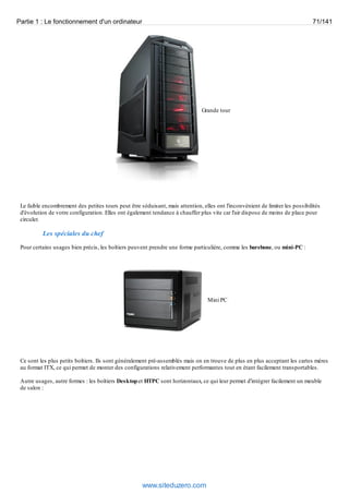 Partie 1 : Le fonctionnement d'un ordinateur 71/141 
Grande tour 
Le faible encombrement des petites tours peut être séduisant, mais attention, elles ont l'inconvénient de limiter les possibilités 
d'évolution de votre configuration. Elles ont également tendance à chauffer plus vite car l'air dispose de moins de place pour 
circuler. 
Les spéciales du chef 
Pour certains usages bien précis, les boîtiers peuvent prendre une forme particulière, comme les barebone, ou mini-PC : 
Mini PC 
Ce sont les plus petits boîtiers. Ils sont généralement pré-assemblés mais on en trouve de plus en plus acceptant les cartes mères 
au format ITX, ce qui permet de monter des configurations relativement performantes tout en étant facilement transportables. 
Autre usages, autre formes : les boîtiers Desktop et HTPC sont horizontaux, ce qui leur permet d'intégrer facilement un meuble 
de salon : 
www.siteduzero.com 
 