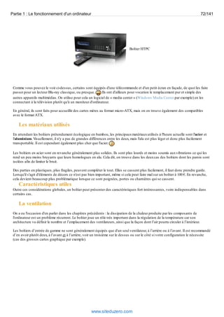 Partie 1 : Le fonctionnement d'un ordinateur 72/141 
Boîtier HTPC 
Comme vous pouvez le voir ci-dessus, certains sont équipés d'une télécommande et d'un petit écran en façade, de quoi les faire 
passer pour un lecteur Blu-ray classique, ou presque. Ils ont d'ailleurs pour vocation le remplacement pur et simple des 
autres appareils multimédias. On utilise pour cela un logiciel de « media center » (Windows Media Center par exemple) en les 
connectant à la télévision plutôt qu'à un moniteur d'ordinateur. 
En général, ils sont faits pour accueillir des cartes mères au format micro-ATX, mais on en trouve également des compatibles 
avec le format ATX. 
Les matériaux utilisés 
En attendant les boîtiers prétendument écologique en bambou, les principaux matériaux utilisés à l'heure actuelle sont l'acier et 
l'aluminium. Visuellement, il n'y a pas de grandes différences entre les deux, mais l'alu est plus léger et donc plus facilement 
transportable. Il est cependant également plus cher que l'acier. 
Les boîtiers en acier sont en revanche généralement plus solides. Ils sont plus lourds et moins soumis aux vibrations ce qui les 
rend un peu moins bruyants que leurs homologues en alu. Cela dit, on trouve dans les deux cas des boîtiers dont les parois sont 
isolées afin de limiter le bruit. 
Des parties en plastiques, plus fragiles, peuvent compléter le tout. Elles se cassent plus facilement, il faut donc prendre garde. 
Lorsqu'il s'agit d'éléments de décors ce n'est pas bien important, même si cela peut faire mal sur un boîtier à 100 €. En revanche, 
cela devient beaucoup plus problématique lorsque ce sont poignées, portes ou charnières qui se cassent. 
Caractéristiques utiles 
Outre ces considérations globales, un boîtier peut présenter des caractéristiques fort intéressantes, voire indispensables dans 
certains cas. 
La ventilation 
On a eu l'occasion d'en parler dans les chapitres précédents : la dissipation de la chaleur produite par les composants de 
l'ordinateur est un problème récurrent. Le boîtier joue un rôle très important dans la régulation de la température car son 
architecture va définir le nombre et l’emplacement des ventilateurs, ainsi que la façon dont l’air pourra circuler à l’intérieur. 
Les boîtiers d’entrée de gamme ne sont généralement équipés que d'un seul ventilateur, à l’arrière ou à l’avant. Il est recommandé 
d’en avoir plutôt deux, à l’avant et à l’arrière, voir un troisième sur le dessus ou sur le côté si votre configuration le nécessite 
(cas des grosses cartes graphique par exemple). 
www.siteduzero.com 
 