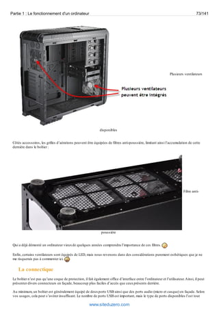 Partie 1 : Le fonctionnement d'un ordinateur 73/141 
Plusieurs ventilateurs 
disponibles 
Côtés accessoires, les grilles d’aérations peuvent être équipées de filtres anti-poussière, limitant ainsi l’accumulation de cette 
dernière dans le boîtier : 
Filtre anti-poussière 
Qui a déjà démonté un ordinateur vieux de quelques années comprendra l’importance de ces filtres. 
Enfin, certains ventilateurs sont équipés de LED, mais nous revenons dans des considérations purement esthétiques que je ne 
me risquerais pas à commenter ici. 
La connectique 
Le boîtier n’est pas qu’une coque de protection, il fait également office d’interface entre l’ordinateur et l’utilisateur. Ainsi, il peut 
présenter divers connecteurs en façade, beaucoup plus faciles d’accès que ceux présents derrière. 
Au minimum, un boîtier est généralement équipé de deux ports USB ainsi que des ports audio (micro et casque) en façade. Selon 
vos usages, cela peut s’avérer insuffisant. Le nombre de ports USB est important, mais le type de ports disponibles l’est tout 
www.siteduzero.com 
 