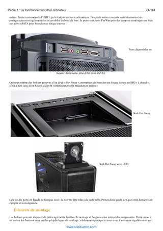 Partie 1 : Le fonctionnement d'un ordinateur 74/141 
autant. Pensez notamment à l’USB 3, qui n’est pas encore systématique. Des ports moins courants mais néanmoins très 
pratiques peuvent également être accessibles du bout du bras. Je pense aux ports FireWire pour les caméras numériques ou bien 
aux ports eSATA pour brancher un disque externe : 
Ports disponibles en 
façade : deux audio, deux USB et un eSATA 
On trouve même des boîtiers pourvus d’un dock « Hot Swap », permettant de brancher un disque dur ou un SSD « à chaud », 
c’est-à-dire sans avoir besoin d’ouvrir l’ordinateur pour le brancher en interne : 
Dock Hot Swap 
Dock Hot Swap avec HDD 
Cela dit, les ports en façade ne font pas tout : ils doivent être reliés à la carte mère. Prenez donc garde à ce que cette dernière soit 
équipée en conséquence. 
Éléments de montage 
Les boîtiers peuvent disposer de petits agréments facilitant le montage et l’organisation interne des composants. Parmi ceux-ci, 
on notera les fixations sans vis des périphériques de stockage, extrêmement pratique si vous avez à intervenir régulièrement sur 
www.siteduzero.com 
 