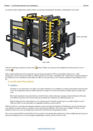 Partie 1 : Le fonctionnement d'un ordinateur 75/141 
ces derniers. Dans la même idée, certains boîtiers sont presque intégralement montables et démontables sans outils : 
Parois amovibles 
sans outils 
Cela dit, l’esthétique en prend un sacré coup ! (Oups ! Pardon, je n’ai pas pu m’en empêcher de donner mon avis sur ce 
coup-là. ) 
Enfin, certains boîtiers peuvent accepter des cages de disque dur placées à 90° (voir amovibles), disposer de « cable 
management » (pour éviter que les câbles ne traînent partout) et d’un accès « Backplate CPU » (afin de pouvoir monter/démonter 
le ventirad sans avoir à démonter la carte mère), etc. Bref, il y a de quoi faire si vous souhaitez optimiser les possibilité de votre 
PC. 
À retenir pour bien choisir 
Le boîtier : 
Le boîtier se voit, il doit donc vous plaire sur un plan esthétique et c'est d'ailleurs un critère qui fait parfois monter les prix 
! Vous devez également choisir sa taille en prenant en compte vos besoins d'évolution et la place qu'il va occuper chez 
vous. 
Mais le plus important reste qu'un boîtier se doit d'être bien ventilé, silencieux et pratique à monter/démonter. Pour cela, 
de nombreuses options sont à choisir, telles que le nombre de ventilateurs, les matériaux utilisés, etc. 
Enfin, le boîtier doit être ergonomique, en vous donnant accès en façade aux ports que vous utilisez le plus souvent : 
USB (voir USB 3 si votre carte mère est compatible), FireWire ou encore eSATA. 
Voilà qui met fin à ce court mais très important chapitre consacré au boîtier de l'ordinateur. N'oubliez pas qu'un bon boîtier peut 
vous apporter un grand confort au quotidien, tant au montage qu'à l'utilisation. Il n'est donc pas à négliger ! Cela dit, si votre 
budget est serré, je ne vous encouragerai pas à opter pour un boîtier haut de gamme pour autant. 
Nous avons à présent fait le tour du boîtier et de son contenu, il ne manque plus grand-chose à notre configuration pour pouvoir 
passer au montage du tout, si ce n'est quelques périphériques externes, clavier et souris en tête. 
www.siteduzero.com 
 