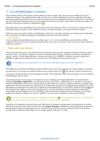 Partie 1 : Le fonctionnement d'un ordinateur 76/141 
Les périphériques externes 
Si les interfaces tactiles se font de plus en plus nombreuses entre nos mains, elles n'ont pas encore vraiment percé sur les 
ordinateurs de bureau. Des modèles d'écran tactiles existent et les systèmes d'exploitation récents les supportent nativement, 
mais rien ne remplacera jamais le clavier et la souris pour certain jeux, ou tout simplement pour taper du texte. Alors vous allez me 
dire qu'il ne faut jamais dire jamais et qu'on ne sait pas de quoi sera fait l'avenir. Certes, mais le fait est qu'à l'heure actuelle, vous 
allez devoir passer par le choix de ces périphériques. 
De la même façon, il vous sera difficile de vous passer du son de votre ordinateur. Selon vos besoins, nous verrons donc quels 
haut-parleurs choisir et quelles sont les différences entre une enceinte de qualité et une enceinte d’entrée de gamme. 
Enfin, nous irons un peu plus loin dans les périphériques externes, avec des outils spécialisés qui n’intéresseront certainement 
pas tout le monde : les tablettes graphiques, les gamepads et joysticks, et enfin les webcams. 
Le clavier 
Je ne vous apprendrai probablement rien en vous disant que le clavier sert à saisir différents caractères (lettres, chiffres, 
symboles) et ainsi à envoyer des commandes à l'unité centrale. Un clavier, c'est un clavier ! Mais saviez-vous qu'il en existait de 
nombreuses variantes ? 
Disposition des touches 
Selon le pays dans lequel vous vivez, la disposition des touches du clavier n'est pas forcément la même. En France, les claviers 
sont dits « azerty », en référence à l'ordre des touches de la première ligne de lettres. Au Québec, les claviers sont plutôt des 
claviers « qwerty ». Il existe même différentes variantes selon le pays. Un « QWERTY » américain n'est pas le même qu'un « 
QWERTY » québécois par exemple. Savez-vous d'où provient cette différence de clavier entre les pays ? 
C'est en rapport avec la langue parlée, non ? Peut-être pour permettre de taper un texte plus rapidement ? 
Cette différence provient bien des différentes langues parlées, mais le but n'est pas d'optimiser le temps de frappe. Au contraire, 
ces dispositions sont conçues pour ralentir l'utilisateur, pour qu'il tape moins vite ! Très étrange, à l'heure où l'information 
automatique recherche toujours à nous faire gagner du temps ! Pour comprendre, il faut revenir aux origines, non pas seulement 
de l'informatique, mais du clavier. 
Les premiers claviers ont été conçus pour les machines à écrire. À l'époque, une logique implacable avait animé l'esprit de 
l'américain Christopher Latham Sholes : il avait placé les touches dans l'ordre… alphabétique. C'est vrai après tout, pourquoi 
aurait-il fait différemment ? Eh bien c'est à l'usage qu'il s'est rendu compte de son erreur : quand les utilisateurs ont appris à taper 
rapidement un texte, les mécanismes des machines à écrire se bloquaient. Ils tapaient tout simplement trop rapidement ! Il a donc 
fallu imaginer une disposition de touches plus complexe que l'ordre alphabétique, avec laquelle les utilisateurs étaient obligés de 
faire des gestes plus amples pour passer d'une touche à l'autre. Ainsi, les mécanismes avaient le temps de se repositionner 
correctement entre deux frappes. Le clavier « QWERTY » était né (Christopher Latham Sholes étant américain, c'est la langue 
anglaise qui a d'abord été étudiée). Les claviers « AZERTY » ont suivis pour les machines à écrire des francophones. 
Le cas des québécois (francophones, je le rappelle pour les autres ) est un peu particulier car ils ont subi l'influence 
des colons anglais et ainsi hérité, entre autres choses, de leurs claviers « QWERTY ». 
Aujourd'hui, cette limitation n'a plus lieu d'être, mais l'Histoire (et les habitudes) ont fait perdurer ces dispositions de touches. 
Cela dit, de nouveaux claviers visant cette fois à nous faire gagner du temps et à améliorer le confort d'utilisation ont depuis fait 
leur apparition. On peut citer parmi eux les claviers « Dvorak » (du nom de l'inventeur de la méthode utilisée pour placer les 
touches de façon optimale selon la langue) ou une variante adaptée au français : le « bépo ». 
www.siteduzero.com 
 