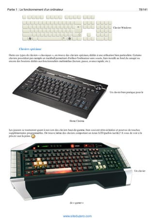 Partie 1 : Le fonctionnement d'un ordinateur 78/141 
Clavier Windows 
Claviers spéciaux 
Outre ces types de claviers « classiques », on trouve des claviers spéciaux, dédiés à une utilisation bien particulière. Certains 
claviers possèdent par exemple un trackball permettant d'utiliser l'ordinateur sans souris, bien installé au fond du canapé ou 
encore des boutons dédiés aux fonctionnalités multimédias (lecture, pause, avance rapide, etc.). 
Un clavier bien pratique pour le 
Home Cinéma 
Les joueurs se tourneront quant à eux vers des claviers haut-de-gamme, bien souvent rétro-éclairées et pourvus de touches 
supplémentaires programmables. On trouve même des claviers comportant un écran LCD (parfois tactile) ! A vous de voir si le 
prix en vaut la peine. 
Un clavier 
de « gamer » 
www.siteduzero.com 
 