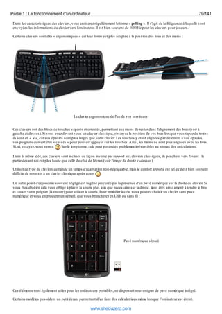 Partie 1 : Le fonctionnement d'un ordinateur 79/141 
Dans les caractéristiques des claviers, vous croiserez régulièrement le terme « polling ». Il s'agit de la fréquence à laquelle sont 
envoyées les informations du clavier vers l'ordinateur. Il est bien souvent de 1000 Hz pour les claviers pour joueurs. 
Certains claviers sont dits « ergonomiques » car leur forme est plus adaptée à la position des bras et des mains : 
Le clavier ergonomique de l'un de vos serviteurs 
Ces claviers ont des blocs de touches séparés et orientés, permettant aux mains de rester dans l'alignement des bras (voir à 
gauche ci-dessus). Si vous avez devant vous un clavier classique, observez la position de vos bras lorsque vous tapez du texte : 
ils sont en « V », car vos épaules sont plus larges que votre clavier. Les touches y étant alignées parallèlement à vos épaules, 
vos poignets doivent être « cassés » pour pouvoir appuyer sur les touches. Ainsi, les mains ne sont plus alignées avec les bras. 
Si, si, essayez, vous verrez. Sur le long terme, cela peut poser des problèmes irréversibles au niveau des articulations. 
Dans la même idée, ces claviers sont inclinés de façon inverse par rapport aux claviers classiques, ils penchent vers l'avant : la 
partie devant soi est plus haute que celle du côté de l'écran (voir l'image de droite ci-dessus). 
Utiliser ce type de claviers demande un temps d'adaptation non-négligeable, mais le confort apporté est tel qu'il est bien souvent 
difficile de repasser à un clavier classique après coup. 
Un autre point d'ergonomie souvent négligé est la gêne procurée par la présence d'un pavé numérique sur la droite du clavier. Si 
vous êtes droitier, cela vous oblige à placer la souris plus loin que nécessaire sur la droite. Vous êtes ainsi amené à tendre le bras 
et casser votre poignet (là encore) pour utiliser la souris. Pour remédier à cela, vous pouvez choisir un clavier sans pavé 
numérique et vous en procurer un séparé, que vous brancherez en USB ou sans fil : 
Pavé numérique séparé 
Ces éléments sont également utiles pour les ordinateurs portables, ne disposant souvent pas de pavé numérique intégré. 
Certains modèles possèdent un petit écran, permettant d’en faire des calculatrices même lorsque l’ordinateur est éteint. 
www.siteduzero.com 
 