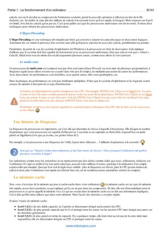Partie 1 : Le fonctionnement d'un ordinateur 8/141 
calculs, envoie le résultat au composant de l'ordinateur souhaité, prend la nouvelle opération à effectuer en tête de la file 
d'attente, etc. En réalité, le coeur fait des millions de calculs à la seconde (c'est qu'il est rapide, le bougre). Mais toujours est-il qu'il 
est limité, il ne fait les calculs qu'un par un. C’est pour pallier ceci que les processeurs multi-coeurs ont été inventés. Il existe deux 
techniques pour obtenir des processeurs multi-coeurs. 
L'HyperThreading 
L'HyperThreading est une technique développée par Intel, qui consiste à séparer un coeur physique en deux coeurs logiques. 
Autrement dit, on simule la présence d'un second coeur afin qu'il puisse exécuter lui aussi des calculs, parallèlement au premier. 
Finalement, du point de vue du système d'exploitation (tel Windows), le processeur est doté de deux coeurs. Cela implique 
d'ailleurs que le système doit être capable de fonctionner avec un processeur multi-coeurs, bien que cela ne soit que « virtuel ». 
Cela dit, l'idéal reste tout de même d'avoir physiquement plusieurs coeurs, comme nous allons le voir à présent. 
Le multi-coeur 
Un processeur dit multi-coeur est composé non pas d'un seul coeur (HyperThreadé ou non) mais de plusieurs qui permettent, à 
fréquence égale (nous allons revenir sur ce point dans très peu de temps), de multiplier par autant de coeurs les performances. 
Avec deux coeurs, les performances sont doublées, avec quatre coeurs, elles sont quadruplées, etc. 
Dans la pratique, les performances ne sont pas réellement multipliées. Il faut que le système d'exploitation et les logiciels soient 
conçus de manière à tirer parti de ce type d'architecture. 
Attention aux dénominations parfois trompeuses des CPU. Par exemple, l'INTEL Core 2 Duo est un Dual Core, il a donc 
2 coeurs et non 2x2 coeurs comme pourrait le laisser croire son nom. De la même façon, l'INTEL Core 2 Quad est un Quad 
Core, qui a donc 4 coeurs et non 2x4 coeurs. Cela dit, l'INTEL Core 2 Quad n'est pas tout à fait un vrai Quad Core, mais 
plutôt un double Dual Core (les derniers AMD FX-Series sont dans le même cas). 
Finalement, le mieux est de toujours regarder les caractéristiques techniques d'un CPU afin de bien savoir à quoi nous 
avons affaire. 
Une histoire de fréquence 
La fréquence du processeur est importante, car c'est elle qui détermine la vitesse à laquelle il fonctionne. Elle désigne le nombre 
d'opérations que votre processeur est capable d'effectuer en 1 seconde et est exprimée en Hertz (Hz). Aujourd’hui, on parle 
plutôt en GigaHertz (c'est que ça évolue, ces petites bêtes là !). 
Par exemple, si un processeur a une fréquence de 3 GHz, il peut alors effectuer… 3 milliards d'opérations à la seconde ! 
Tant que ça ? Quand j’utilise mon ordinateur, je fais bien moins de choses ! Alors pourquoi l’ordinateur met parfois 
plusieurs secondes à réagir ? 
Les opérations comme nous les entendons ici ne représentent pas des tâches comme celles que nous, utilisateurs, réalisons sur 
l’ordinateur. Il s’agit en réalité d’un tout petit calcul qui, associé à des millions d’autres, participe à la réalisation d’un simple 
copier-coller par exemple. Quoi qu’il en soit la règle reste valable : plus la fréquence est élevée, plus le CPU pourra réaliser de 
calcul et donc plus l’ordinateur sera rapide (en théorie bien sûr, car de nombreux autres paramètres entrent en compte). 
La mémoire cache 
Non, vous n'avez pas de la mémoire qui joue à cache-cache dans votre ordinateur. La mémoire cache est un type de mémoire 
très rapide, assez cher à produire, ce qui explique qu'il y en ait peu dans les composants. En fait, elle sert d'intermédiaire entre le 
processeur et ce qu'on appelle la mémoire vive. Ce qui est stocké dans la mémoire cache est en fait une information dupliquée, 
c'est à dire qu'elle existe ailleurs que dans cette mémoire. Mais l'accès des données y est plus rapide. 
Il existe 3 types de mémoire cache : 
Level 1 (L1) : de très faible capacité, en 2 parties et directement intégré au(x) coeur(s) du CPU. 
Level 2 (L2) : de plus grande capacité que le L1 et partagé entre les coeurs sur les anciens CPU mais intégré aux coeurs sur 
les dernières générations. 
Level 3 (L3) : le plus grand en terme de capacité. Il y a quelques temps, elle était situé au niveau de la carte mère mais 
aujourd'hui, elle est directement intégrée au CPU et partagée entre les coeurs. 
www.siteduzero.com 
 