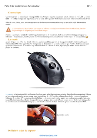 Partie 1 : Le fonctionnement d'un ordinateur 80/141 
Connectique 
Les vieux claviers se connectaient sur un port PS2, mais l'immense majorité des claviers actuels utilisent un port USB. La norme 
(USB 1 ou USB 2) n'est pas très importante au vu de la très faible quantité d'information transitant entre l'ordinateur et le clavier. 
Si les fils vous gênent, vous pouvez opter pour un clavier se connectant en infra-rouge ou par ondes radio (Bluetooth ou 
autres). 
La connexion sans fil de certains claviers (et de certaines souris) est une version bridée du Bluetooth, utilisable 
uniquement par les périphériques d'une même marque. 
Mais il y a un revers à la médaille : la relative perte de réactivité de ces claviers. Celle-ci est totalement négligeable pour une 
utilisation « bureautique », mais les joueurs chevronnés ne manqueront pas de l'utiliser comme excuse en cas de défaite. 
La souris 
Je suis sûr que vous n'êtes pas dans le même cas que Jacques Chirac, qui lors de l'inauguration de la bibliothèque François- 
Mitterrand en 1995 s'était approché d'un étrange objet en demandant : « La souris, qu'est-ce que c'est ? ». Bref, vous savez ce 
qu'est une souris et vous en avez tous déjà utilisé une. Cela dit à l'heure du choix, il y a quelques petites choses à savoir à 
propos du « mulot ». 
Souris 
La souris a été inventée en 1963 par Douglas Engelbart, dans le but d'apporter une solution d'interface homme-machine. Il donne 
au brevet de son invention le nom somme toute très poétique de « X-Y position indicator for a display system » (traduisez « 
Indicateur de position X-Y pour un système d'affichage »). Le nom « souris » n'est apparu que quelques années plus tard dans 
une publication scientifique (il n'est donc pas breveté, ce qui peut faire sourire à l'heure où une guerre des brevets fait rage chez 
les constructeurs de matériel informatique). Le brevet de la souris n'a d'ailleurs été vendu qu'une bouchée de pain au MIT. 
la première souris 
Différents types de capteur 
www.siteduzero.com 
 